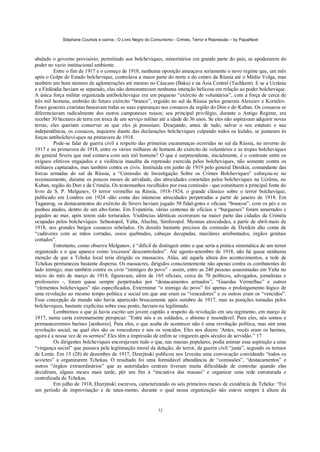 Stéphane Courtois e outros - O Livro Negro do Comunismo - Crimes, Terror e Repressão – by PapaiNoel



abalado o governo provisório, permitindo aos bolcheviques, minoritários em grande parte do país, se apoderarem do
poder no vazio institucional ambiente.
         Entre o fim de 1917 e o começo de 1918, nenhuma oposição ameaçava seriamente o novo regime que, um mês
após o Golpe de Estado bolchevique, controlava a maior parte do norte e do centro da Rússia até o Médio Volga, mas
também um bom número de aglomerações até mesmo no Cáucaso (Baku) e na Ásia Central (Tachkent). E se a Ucrânia
e a Finlândia haviam se separado, elas não demonstravam nenhuma intenção belicosa em relação ao poder bolchevique.
A única força militar organizada antibolchevique era um pequeno “exército de voluntários”, com a força de cerca de
três mil homens, embrião do futuro exército “branco”, erguido no sul da Rússia pelos generais Alexeiev e Kornilov.
Esses generais czaristas baseavam todas as suas esperanças nos cossacos da região do Don e do Kuban. Os cossacos se
diferenciavam radicalmente dos outros camponeses russos; seu principal privilégio, durante o Antigo Regime, era
receber 30 hectares de terra em troca de um serviço militar até a idade de 36 anos. Se eles não aspiravam adquirir novas
terras, eles queriam conservar as que eles já possuíam. Desejando, antes de tudo, salvar o seu estatuto e sua
independência, os cossacos, inquietos diante das declarações bolcheviques culpando todos os kulaks, se juntaram às
forças antibolchevi-ques na primavera de 1918.
         Pode-se falar de guerra civil a respeito das primeiras escaramuças ocorridas no sul da Rússia, no inverno de
1917 e na primavera de 1918, entre os vários milhares de homens do exército de voluntários e as tropas bolcheviques
do general Sivers que mal contava com seis mil homens? O que é surpreendente, inicialmente, é o contraste entre os
exíguos efetivos engajados e a violência inaudita da repressão exercida pelos bolcheviques, não somente contra os
militares capturados, mas também contra os civis. Instituída em junho de 1919 pelo general Denikin, comandante das
forcas armadas do sul da Rússia, a “Comissão de Investigação Sobre os Crimes Bolcheviques” esforçou-se no
recenseamento, durante os poucos meses de atividade, das atrocidades cometidas pelos bolcheviques na Ucrânia, no
Kuban, região do Don e da Criméia. Os testemunhos recolhidos por essa comissão - que constituem a principal fonte do
livro de S. P. Melgunov, O terror vermelho na Rússia, 1918-1924, o grande clássico sobre o terror bolchevique,
publicado em Londres em 1924 -dão conta das inúmeras atrocidades perpetradas a partir de janeiro de 1918. Em
Taganrog, os destacamentos do exército de Sivers haviam jogado 50 fidal-gotes e oficiais “brancos”, com os pés e os
punhos atados, dentro de um alto-forno. Em Evpatória, várias centenas de oficiais e “burgueses” foram amarrados e
jogados ao mar, após terem sido torturados. Violências idênticas ocorreram na maior parte das cidades da Criméia
ocupadas pelos bolcheviques: Sebastopol, Yalta, Aluchta, Simferopol. Mesmas atrocidades, a partir de abril-maio de
1918, nos grandes burgos cossacos rebelados. Os dossiês bastante precisos da comissão de Denikin dão conta de
“cadáveres com as mãos cortadas, ossos quebrados, cabeças decepadas, maxilares arrebentados, órgãos genitais
cortados”.
         Entretanto, como observa Melgunov, é “difícil de distinguir entre o que seria a prática sistemática de um terror
organizado e o que aparece como 'excessos' descontrolados”. Até agosto-setembro de 1918, não há quase nenhuma
menção de que a Tcheka local teria dirigido os massacres. Aliás, até aquela altura dos acontecimentos, a rede de
Tchekas permaneceu bastante dispersa. Os massacres, dirigidos conscientemente não apenas contra os combatentes do
lado inimigo, mas também contra os civis “inimigos do povo” - assim, entre as 240 pessoas assassinadas em Yalta no
início do mês de março de 1918, figuravam, além de 165 oficiais, cerca de 70 políticos, advogados, jornalistas e
professores -, foram quase sempre perpetrados por “destacamentos armados”, “Guardas Vermelhas” e outros
“elementos bolcheviques” não especificados. Exterminar “o inimigo do povo” foi apenas o prolongamento lógico de
uma revolução ao mesmo tempo política e social em que uns eram os “vencedores” e os outros eram os “vencidos”.
Essa concepção de mundo não havia aparecido bruscamente após outubro de 1917, mas as posições tomadas pelos
bolcheviques, bastante explícitas sobre esse ponto, haviam-na legitimado.
         Lembremos o que já havia escrito um jovem capitão a respeito da revolução em seu regimento, em março de
1917, numa carta extremamente perspicaz: “Entre nós e os soldados, o abismo é insondável. Para eles, nós somos e
permaneceremos barines [senhores]. Para eles, o que acaba de acontecer não é uma revolução política, mas sim uma
revolução social, na qual eles são os vencedores e nós os vencidos. Eles nos dizem: 'Antes, vocês eram os barines,
agora é a nossa vez de os sermos!' Eles têm a impressão de enfim se vingarem após séculos de servidão.” 17
         Os dirigentes bolcheviques encorajavam tudo o que, nas massas populares, podia animar essa aspiração a uma
“vingança social” que passava pela legitimação moral da delação, do terror, da guerra civil “justa”, segundo os termos
de Lenin. Em 15 (28) de dezembro de 1917, Dzerjinski publicou nos Izvestia uma convocação convidando “todos os
sovietes” a organizarem Tchekas. O resultado foi uma formidável abundância de “comissões”, “destacamentos” e
outros “órgãos extraordinários” que as autoridades centrais tiveram muita dificuldade de controlar quando elas
decidiram, alguns meses mais tarde, pôr um fim à “iniciativa das massas” e organizar uma rede estruturada e
centralizada de Tchekas.
         Em julho de 1918, Dzerjinski escreveu, caracterizando os seis primeiros meses de existência da Tcheka: “Foi
um período de improvisação e de tatea-mento, durante o qual nossa organização não esteve sempre à altura da


                                                             32
 
