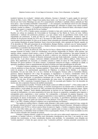 Stéphane Courtois e outros - O Livro Negro do Comunismo - Crimes, Terror e Repressão – by PapaiNoel



(senderò) luminoso da revolução". Adulado pelos militantes, Guzman é chamado "a quarta espada do marxismo"
(depois de Marx, Lenin e Mão). Vargas Llosa analisa desse modo o seu "pror jeto" revolucionário: "Para ele, o Peru
descrito por José Carlos Mariatégui nos anos 20 é essencialmente semelhante à realidade chinesa analisada por Mao
nessa época - uma 'sociedade semifeudal e semicoloniaT -, e ele conseguirá a sua libertação através de uma estratégia
semelhante à da Revolução Chinesa: uma guerra popular prolongada que, utilizando os campos como coluna vertebral,
realizará o 'assalto' às cidades. [...] O modelo de socialismo que reivindica são a Rússia de Stalin, a Revolução Cultural
do 'bando dos quatro' e o regime de Pol Pot no Camboja."
           De 1972 a 1979, o Sendero parece encontrar-se limitado às lutas pelo controle das organizações estudantis.
Recebeu um reforço de estudantes da Universidade de Tecnologias de San Martin de Torres, de Lima. Infiltrou
amplamente o sindicato dos professores primários, e as suas colunas rurais de guerrilheiros foram muitas vezes
enquadradas por professores. A partir do final de 1977, Guzman passou à clandestinidade. Assistiu-se então ao
culminar de um processo iniciado em 1978: em 17 de março de 1980, durante a sua segunda sessão plenária, o partido
maoísta optou pela luta armada. Os efeti-vos do Sendero foram reforçados por elementos trotskistas de Carlos Mezzich
e por maoístas dissidentes do grupo Pukallacta. Soara a hora da luta armada, e daí a operação de Chuschi, seguida, em
23 de dezembro de 1980, pelo assassinato de um latifundiário, Benigno Medina, o primeiro caso de "justiça popular".
Contando originalmente com 200 a 300 ativistas, o Sendero eliminava sistematicamente os representantes das classes
proprietárias e os membros das forças de ordem.
           Em 1981, os postos de polícia de Totós, San José de Secce e Quinca foram atacados. Em agosto de 1982, os
maoístas tomaram de assalto o posto de Viecahuaman; seis policiais antiguerrilha (os Sinchis- nome quíchua, que
significa valente, corajoso) foram mortos, e outros 15 fugiram ou foram feitos prisioneiros. Sem apoios externos, os
guerrilheiros recuperaram armas nos depósitos da polícia e explosivos nos estaleiros, não hesitando em atacar os
acampamentos de mineiros. O bastão de dinamite arremessado com uma funda tradicional, o maraka, tornou-se a sua
arma favorita. A par desses ataques, realizaram múltiplos atentados20 contra edifícios públicos, linhas elétricas e
pontes. Bem implantados em Ayacucho, os comandos cercaram a cidade em março de 1982, atacaram a prisão e
libertaram 297 presos (políticos e de direito comum). A preparação minuciosa do ataque, a infiltração na cidade, as
operações simultâneas contra os aquartelamentos da polícia revelaram uma longa aprendizagem da subversão.
           O Sendero Luminoso empenhou-se na destruição das instalações e das infra-estruturas realizadas pelo Estado,
a fim de estabelecer as bases das suas "comunas populares". Desse modo, em agosto de 1982, um comando destruiu o
centro de pesquisa e de experimentação agronómicas de Allpahaca: os animais foram abatidos, e as máquinas,
incendiadas. Um ano mais tarde, foi a vez de o Instituto de Investigações Técnicas sobre os Camelídios (lhamas,
guanacos, alpacas) desaparecer sob o fogo. De passagem, os engenheiros e os técnicos, considerados vetores da
corrupção capitalista, foram massacrados. Assim, Tino Alansaya, chefe de projeto, foi assassinado, e o seu corpo,
dinamitado. Como justificação, os guerrilheiros declararam que se tratava "de um agente do Estado burocrático-
feudal!". Em oito anos, 60 engenheiros foram assassinados nas zonas rurais. Os cooperantes das ONGs não foram
poupados: em 1988, o americano Constantin Gregory, da AID, foi executado pelo Sendero. Em 4 de dezembro do
mesmo ano, dois cooperantes franceses são também assassinados.
           Guzman poderia ter predito: "O triunfo da Revolução custará um milhão de mortos!" - o Peru contava então 19
milhões de habitantes. Em virtude desse princípio, os maoístas encarregavam-se de eliminar todos os símbolos de uma
ordem política e social odiada. Em janeiro de 1982, executaram dois professores diante dos respectivos alunos. Alguns
meses mais tarde, "traidores" foram abatidos publicamente no decorrer de um "julgamento popular". No início, a
execução de latifundiários e de outros proprietários de terras não chocara os camponeses, esmagados pelos impostos e
estrangulados pelos empréstimos a taxas usurárias. Em contrapartida, a eliminação da pequena burguesia e dos
comerciantes privava-os de uma série de vantagens (empréstimos a taxas suportáveis, trabalho, ajudas diversas). Numa
preocupação de pureza revolucionária, e para estabelecer a sua tirania, os guerrilheiros dizimaram igualmente os
bandos de abigeos (ladrões de gado) que assolavam as altas planícies. Essa luta contra a delinquência era puramente
tática, e, em 1983, o Sendero começou a colaborar com os narcotraficantes em Huánuco.
           Nas regiões de conflitos étnicos, o Sendero soube alimentar o ódio contra o poder central de Lima, vestígio de
um "passado colonial execrável" como se compraz em lembrar o presidente Gonzalo (Guzman). Afirmando-se defensor
da indianidade como Pol Pot se referia à pureza khmer da época de Angkor, o Sendero conquistou algumas simpatias
junto de certas tribos índias, que, com o tempo, começaram a suportar cada vez menos a violência maoísta. Em 1989,
na Alta Amazónia, os ashaninkas foram recrutados à forca ou perseguidos. Desses, 25 mil viviam escondidos na selva
antes de serem colocados sob a proteção do exército.
           Entregue à vingança maoísta, a região de Ayacucho viveu sob a nova ordem moral: raspavam-se o cabelos das
prostitutas, os maridos volúveis e os bêbedos eram chicoteados, desenhavam-se uma foice e um martelo no couro
cabeludo dos recalcitrantes, as festas consideradas doentias eram proibidas. As comunidades eram dirigidas por
"comités populares", à frente dos quais estavam cinco "comissários políticos", estrutura piramidal característica da


                                                            342
 