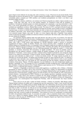 Stéphane Courtois e outros - O Livro Negro do Comunismo - Crimes, Terror e Repressão – by PapaiNoel



grupo religioso muito influente de uma etnia xiita, todos os homens, ou seja, 130 pessoas de uma mesma família, foram
massacrados na noite de 6 de janeiro de 1979. A prática religiosa foi proibida a todas as confissões, inclusive à pequena
comunidade judaica composta por 5-000 membros com residência principalmente em Cabul e em Herat e que
encontrou refúgio em Israel.
          A rebelião se alastrou, multiforme, sem estrutura real. Primeiro progrediu nas cidades e depois estendeu-se aos
campos. "Cada tribo, cada etnia, com as suas próprias tradições, vai constituir-se numa rede de resistência. A
resistência é formada por múltiplos grupos em contato permanente com a população, e cujo laço primordial é o islã."
Face a essa recusa generalizada em aceitar a sua tomada do poder, os comunistas afeganes recorreram ao terror,
auxiliados por conselheiros soviéticos. Michael Barry recorda: "Em março de 1979, o povoado de Kerala foi palco de
um massacre: 1.700 adultos e crianças, toda a população masculina do povoado, foram reunidos na praça e metralhados
à queima-roupa; os mortos e os feridos foram enterrados uns sobre os outros em três valas comuns, com um bullcíozer.
As mulheres, apavoradas, vêem, durante longos momentos, os montículos de terra agitarem-se, porque os enterrados
vivos tentavam escapar. Depois, mais nada. As mães e as viúvas fugiram todas para o Paquistão. Essas patéticas
'contra-revolucioná-rias-feudais-vendidas-aos-interesses-chineses-e-americanos' dão testem unho, entre soluços de dor,
nas suas cabanas de refugiados."
          Os comunistas afeganes pediram então uma ajuda discreta, mas cada vez maior, aos soviéticos. Em março de
1979, alguns Migs decolaram da União Soviética e bombardearam a cidade de Herat, que acabara de cair nas mãos dos
rebeldes que se opunham ao poder dos comunistas. O bombardeamento e depois a repressão fizeram, conforme as
fontes, entre 5.000 e 25.000 mortos numa população de 200.000 habitantes, porque o exército se encarregou
seguidamente de limpar a cidade de rebeldes. Portanto, não existem elementos sobre a amplitude da repressão. A
rebelião alastrou-se à totalidade do país, e os comunistas viram-se obrigados a pedir de novo ajuda aos soviéticos, que a
forneceram: "Material especial no montante de 53 milhões de rublos, incluindo 140 canhões, 90 veículos blindados (50
dos quais de urgência), 48.000 espingardas, cerca de 1.000 lança-granadas, 680 bombas de aviação [...]. Como ajuda
prioritária, os soviéticos forneceram 100 reservatórios de líquido incendiário, 150 caixas de granadas; porém se
desculparam por não poderem satisfazer o pedido afegane de bombas carregadas com gás tóxico e de pilotos de
helicópteros." Entretanto, o terror reinava em Cabul. A prisão de Pol-e-Tcharki, localizada na zona oriental da cidade,
tornou-se um campo de concentração. O diretor da prisão, Sayyed Abdullah, explicou aos prisioneiros: "Vocês estão
aqui para serem reduzidos ao estado de lixo". A tortura era moeda corrente: "O castigo supremo da prisão era ser
enterrado vivo na fossa das latrinas". Os detidos eram executados ao ritmo de várias centenas por noite, "os cadáveres e
os agonizantes eram enterrados com a ajuda de bulldozers. Os métodos que Stalin utilizava contra os povos punidos
voltaram a uso. Desse modo, em 15 de agosto de 1979, 300 pessoas da etnia dos Hazâras, suspeitas de apoiarem a
resistência, foram presas. "Dessas, 150 foram enterradas vivas por bulldozerr, as da outra metade foram regadas com
gasolina e queimadas vivas." Em setembro de 1979, as autoridades da prisão reconheciam que 12.000 detidos tinham
sido eliminados. O diretor da prisão de Pol-e-Tcharki afirmava a quem quisesse ouvi-lo: "Só deixaremos um milhão de
afeganes vivos; é o suficiente para construir o socialismo!"
          Enquanto o Afeganistão se transformava numa prisão gigantesca, os confrontos entre o Khalq e o Partcham
prosseguiam no interior do PDPA. Deu-se uma reviravolta que favoreceu o Khalq, Os representantes do Partcham
foram enviados para as embaixadas dos países do Leste; o seu dirigente, Babrak Karmal, que fora agente da KGB, foi
destacado para a Tchecoslováquia, a pedido expresso da União Soviética. Em 10 de setembro de 1979, Amin tornou-se
primeiro-ministro e secretário-geral do PDPA. Eliminou os seus alegados opositores, mandando assassinar Taraki, o
qual, segundo a versão oficial, teria morrido na sequência de uma doença prolongada quando regressava de uma
viagem à URSS. Os diferentes observadores assinalaram a presença de 5.000 conselheiros soviéticos no Afeganistão, e
particularmente a do coronel-general Ivan Gregorevitch Pavlosky, chefe do esta-do-maior das forças terrestres
soviéticas.
          Pouco mais de um ano após o golpe de Estado comunista, o balanço era aterrador. Shah Bazgar explica:
"Babrak Karmal confessou ele próprio que os expurgos dos seus dois antecessores, Taraki e Amin, haviam feito pelo
menos 15-000 vítimas. Na verdade, foram no mínimo 40.000. Entre elas, infelizmente, dois dos meus primos maternos
desapareceram na penitenciária de Pol-e-Tcharki. Um, Selab Safay, era um prestigiado homem de letras, cujos poemas
eram lidos no rádio e na televisão. Eu tinha por ele um afeto profundo. O meu outro primo, seu irmão, era professor.
Toda a elite do país se encontrava decapitada. Os raros sobreviventes testemunhavam as atrocidades comunistas. As
portas das celas eram abertas: de listas na mão, os soldados soletravam nomes de detidos. Esses levantavam-se. Alguns
instantes mais tarde, ouviam-se rajadas de metralhadora.” Esses números só levam em consideração os acontecimentos
de Cabul e das principais cidades do país. As execuções nos campos, onde os comunistas faziam reinar a ordem pelo
terror com o objetivo de aniquilar qualquer forma de resistência, e os bombardeamentos desses mesmos campos
provocaram a morte de cerca de 100.000 pessoas. O número de refugiados afeganes que fugiam desses massacres foi
calculado em mais de 500.000 pessoas.


                                                            359
 