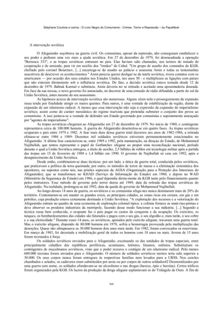 Stéphane Courtois e outros - O Livro Negro do Comunismo - Crimes, Terror e Repressão – by PapaiNoel




   A intervenção soviética

          O Afeganistão soçobrava na guerra civil. Os comunistas, apesar da repressão, não conseguiam estabelecer o
seu poder e pediram uma vez mais a ajuda soviética. Em 27 de dezembro de 1979, foi desencadeada a operação
"Borrasca 333", e as tropas soviéticas entraram no país. Elas haviam sido chamadas, nos termos do tratado de
cooperação e de amizade, para vir em auxílio dos "irmãos" de Cabul. "Um grupo de assalto dos comandos da KGB,
chefiado pelo coronel Boiarinov, [...] encarrega-se do assalto ao palácio e assassina Amin e todas as testemunhas
suscetíveis de descrever os acontecimentos." Amin parecia querer desligar-se da tutela soviética, tivera contatos com os
americanos — por ocasião dos seus estudos nos Estados Unidos, nos anos 50 - e multiplicara as ligações com países
que não estavam diretamente sob a influência soviética. De fato, a decisão soviética estava tomada desde 12 de
dezembro de 1979. Babrak Karmal o substituiu. Amin deveria ter se retirado e aceitado uma aposentadoria dourada.
Em face da sua recusa, o novo governo foi anunciado, no decorrer de uma emissão de rádio difundida a partir do sul da
União Soviética, antes mesmo do seu assassinato.
          As hipóteses acerca da intervenção soviética são numerosas. Alguns vêem nela o prosseguimento da expansão
russa tendo por finalidade atingir os mares quentes. Para outros, é uma vontade de estabilização da região, diante da
expansão de um islamismo radical. A menos que essa intervenção não seja a expressão da expansão do imperialismo
soviético, assim como do caráter messiânico do regime marxista que pretendia submeter o conjunto dos povos ao
comunismo. A isso juntava-se a vontade de defender um Estado governado por comunistas e supostamente ameaçado
por "agentes do imperialismo".
          As tropas soviéticas chegaram ao Afeganistão em 27 de dezembro de 1979. No início de 1980, o contingente
representava cerca de 100.000 homens. A guerra do Afeganistão desenrolou-se em quatro fases. As tropas soviéticas
ocuparam o país entre 1979 e 1982. A fase mais dura dessa guerra total decorreu nos anos de 1982-1986, a retirada
efetuou-se entre 1986 e 1989- Duzentos mil soldados soviéticos estiveram permanentemente estacionados no
Afeganistão. A última fase caracterizou-se, entre 1989 e 1992, pela manutenção, na direçáo do Estado, de Mohammed
Najibullah, que tentou representar o papel de Gorbatchev afegane ao propor uma reconciliação nacional, período
durante o qual a União Soviética entregou, a título de auxílio, 2,5 bilhões de rublos em tecnologia militar após a partida
das tropas em 15 de fevereiro de 1989 e 1,4 bilhão em 1990. O governo de Najibullah só caiu em 1992, após o
desaparecimento da União Soviética.
          Desde então, combinaram-se duas técnicas: por um lado, a tática da guerra total, conduzida pelos soviéticos,
que praticavam a política da terra queimada; por outro, os métodos de terror de massa e a eliminação sistemática dos
opositores, ou supostos como tais, nas prisões especiais da AGSA (Organização para a Proteção dos Interesses do
Afeganistão), que se transformou no KHAD (Serviço de Informação do Estado) em 1980, e depois no WAD
(Ministério da Segurança do Estado) em 1986, o qual dependia direta-mente da KGB tanto pelo financiamento quanto
pelos instrutores. Esse método de governo pelo terror durou até 1989, data da retirada das tropas soviéticas do
Afeganistão. Na realidade, prolongou-se até 1992, data da queda do governo de Mohammed Najibullah.
          Ao longo desses 14 anos de guerra, os soviéticos e os comunistas afega-nes nunca dominaram mais de 20% do
território. Contentaram-se em manter os grandes eixos, as principais cidades, as zonas ricas em cereais, em gás e em
petróleo, cuja produção estava certamente destinada à União Soviética. "A exploração dos recursos e a valorização do
Afeganistão entram no quadro de uma economia de exploração colonial típica: a colónia fornece as maté-rias-primas e
deve absorver os produtos industriais da metrópole, fazendo desse modo funcionar a sua indústria. [...] Segundo a
técnica russa bem conhecida, o ocupante faz o país pagar os custos da conquista e da ocupação. Os exércitos, os
tanques, os bombardeamentos das cidades são faturados e pagos com o seu gás, o seu algodão e, mais tarde, o seu cobre
e a sua eletricidade." Durante esses 14 anos, os soviéticos, apoiados pelo exército afegane, travaram uma guerra total.
Mas o exército afegane, dispondo de 80.000 homens em 1978, sofria a hemorragia provocada pela multiplicação das
deserções. Quase não ultrapassava os 30.000 homens dois anos mais tarde. Em 1982, foram convocados os reservistas.
Em março de 1983, foi decretada a mobilização geral de todos os homens com 18 anos ou mais. Jovens de 15 anos
foram recrutados à força.
          Os soldados soviéticos enviados para o Afeganistão, excetuando os das unidades de tropas especiais, eram
principalmente cidadãos das repúblicas periféricas, ucranianos, letônios, lituanos, estônios. Substituíram os
contingentes de muçulmanos soviéticos, visto que o poder receava o contágio de um islamismo radical. Pelo menos
600.000 recrutas foram enviados para o Afeganistão. O número de soldados soviéticos mortos teria sido superior a
30.000. Os seus corpos nunca foram entregues às respectivas famílias nem levados para a URSS. Nos caixões
chumbados e selados, os cadáveres eram substituídos por areia ou por corpos de outros soldados42 Desmoralizados por
uma guerra sem nome, os soldados afundavam-se no alcoolismo e nas drogas (haxixe, ópio e heroína). Certos tráficos
foram organizados pela KGB. Os lucros da produção da droga afegane suplantavam os do Triângulo de Ouro. A fim de


                                                            360
 