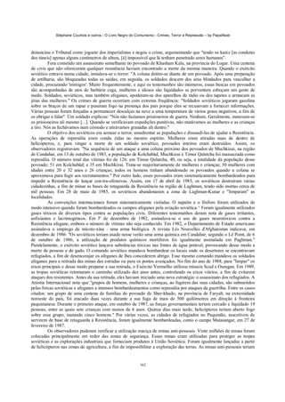 Stéphane Courtois e outros - O Livro Negro do Comunismo - Crimes, Terror e Repressão – by PapaiNoel



denunciou o Tribunal como joguete dos imperialistas e negou o crime, argumentando que "tendo os karez [as condutas
dos túneis] apenas alguns centímetros de altura, [é] impossível que lá tenham penetrado seres humanos".
         Fora cometido um assassinato semelhante no povoado de Khasham Kala, na província do Logar. Uma centena
de civis que não ofereceram qualquer resistência haviam encontrado a morte da mesma maneira. Quando o exército
soviético entrava numa cidade, instalava-se o terror: "A coluna detém-se diante de um povoado. Após uma preparação
de artilharia, são bloqueadas todas as saídas; em seguida, os soldados descem dos seus blindados para vasculhar a
cidade, procurando 'inimigos'. Muito frequentemente, e aqui os testemunhos são inúmeros, essas buscas em povoados
são acompanhadas de atos de barbárie cega, mulheres e idosos são liquidados se porventura esboçam um gesto de
medo. Soldados, soviéticos, mas também afeganes, apoderam-se dos aparelhos de rádio ou dos tapetes e arrancam as
jóias das mulheres." Os crimes de guerra ocorriam com extrema freqüência: "Soldados soviéticos jogaram gasolina
sobre os braços de um rapaz e puseram fogo na presença dos pais porque eles se recusavam a fornecer informações.
Várias pessoas foram forçadas a permanecer descalças na neve a uma temperatura de vários graus negativos, a fim de
os obrigar a falar". Um soldado explicou: "Nós não fazíamos prisioneiros de guerra. Nenhum. Geralmente, matavam-se
os prisioneiros ali mesmo [...]. Quando se verificavam expedições punitivas, não matávamos as mulheres e as crianças
a tiro. Nós as fechávamos num cómodo e atirávamos granadas ali dentro."
         O objetivo dos soviéticos era semear o terror, amedrontar as populações e dissuadi-las de ajudar a Resistência.
As operações de represália eram condu zidas no mesmo espírito. Mulheres eram atiradas nuas de dentro de
helicópteros, e, para vingar a morte de um soldado soviético, povoados inteiros eram destruídos. Assim, os
observadores registravam: "Na sequência de um ataque a uma coluna próximo dos povoados de Muchkizai, na região
de Candahar, em 13 de outubro de 1983, a população de Kolchabâd, Muchkizai e Timur Qalatcha foi massacrada como
represália. O número total das vítimas foi de 126: em Timur Qalatcha, 40, ou seja, a totalidade da população desse
povoado; 51 em Kolchabâd; e 35 em Muchkizai. Trata-se majoritariamente de mulheres e crianças; 50 mulheres com
idades entre 20 e 32 anos e 26 crianças; todos os homens tinham abandonado os povoados quando a coluna se
aproximava para fugir aos recrutamentos." Por outro lado, esses povoados eram sistematicamente bombardeados para
impedir a Resistência de lançar con-tra-ofensivas. Assim, em 17 de abril de 1985, os soviéticos destruíram várias
cidadezinhas, a fim de minar as bases de retaguarda da Resistência na região de Laghman, tendo sido mortas cerca de
mil pessoas. Em 28 de maio de 1985, os soviéticos abandonaram a zona de Laghman-Kunar e "limparam" as
localidades.
         As convenções internacionais foram sistematicamente violadas. O napalm e o fósforo foram utilizados de
modo intensivo quando foram bombardeados os campos afeganes pela aviação soviética.^ Foram igualmente utilizados
gases tóxicos de diversos tipos contra as populações civis. Diferentes testemunhos deram nota de gases irritantes,
asfixiantes e lacrimogéneos. Em lº de dezembro de 1982, assinalava-se o uso de gases neurotóxicos contra a
Resistência afegane, embora o número de vítimas não seja conhecido. Em 1982, o Departamento de Estado americano
assinalava o emprego de micoto-xina - uma arma biológica. A revista Lês Nouvelles d'Afghanistan indicava, em
dezembro de 1986: "Os soviéticos teriam usado nesse verão uma arma química em Candahar; segundo o Lê Point, de 6
de outubro de 1986, a utilização de produtos químicos mortíferos foi igualmente assinalada em Paghman."
Paralelamente, o exército soviético lançava substâncias tóxicas nas fontes de água potável, provocando desse modo a
morte de pessoas e do gado. O comando soviético mandava bombardear os locais onde os desertores se encontravam
refugiados, a fim de desencorajar os afeganes de lhes concederem abrigo. Esse mesmo comando mandava os soldados
afeganes para a retirada das minas das estradas ou para os postos avançados. No fim do ano de 1988, para "limpar" os
eixos principais e desse modo preparar a sua retirada, o Exército Vermelho utilizou mísseis Scud e Ouragan. Em 1989,
as tropas soviéticas retomaram o caminho utilizado dez anos antes, controlando os eixos viários, a fim de evitarem
ataques dos resistentes. Antes da sua retirada, eles haviam iniciado uma nova estratégia: o assassinato dos refugiados. A
Anistia Internacional nota que "grupos de homens, mulheres e crianças, ao fugirem das suas cidades, são submetidos
pelas forcas soviéticas e afeganes a intensos bombardeamentos como represália por ataques da guerrilha. Entre os casos
citados: um grupo de uma centena de famílias do povoado de Sher-khudo, na província de Faryab, na extremidade
noroeste do país, foi atacado duas vezes durante a sua fuga de mais de 500 quilómetros em direção à fronteira
paquistanesa. Durante o primeiro ataque, em outubro de 1987, as forças governamentais teriam cercado e liquidado 19
pessoas, entre as quais sete crianças com menos de 6 anos. Quinze dias mais tarde, helicópteros teriam aberto fogo
sobre esse grupo, matando cinco homens." Por várias vezes, as cidades de refugiados no Paquistão, suscetíveis de
servirem de base de retaguarda à Resistência, foram igualmente bombardeadas, como o campo Matasangar, em 27 de
fevereiro de 1987.
         Os observadores puderam verificar a utilização maciça de minas anti-pessoais. Vinte milhões de minas foram
colocadas principalmente em redor das zonas de segurança. Essas minas eram utilizadas para proteger as tropas
soviéticas e as explorações industriais que forneciam produtos à União Soviética. Foram igualmente lançadas a partir
de helicópteros nas zonas de agricultura, a fim de impossibilitar a exploração das terras. As minas anti-pessoais teriam


                                                            362
 