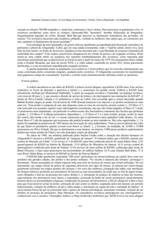 Stéphane Courtois e outros - O Livro Negro do Comunismo - Crimes, Terror e Repressão – by PapaiNoel



causado no mínimo 700.000 mutilados e, ainda hoje, continuam a fazer vítimas. Para aterrorizar as populações civis, os
soviéticos escolheram como alvos as crianças, oferecendo-lhes "presentes": bombas disfarçadas de brinquedos,
frequentemente lançadas de aviões. Quando Shah Baz-gar descreve as destruições sistemáticas dos povoados, ele
conclui: "Os soviéticos atacavam cada residência, pilhando, violando as mulheres; eles sabem que, ao cometerem tais
atos, quebram os fundamentos da nossa sociedade."
         Essa estratégia de terra queimada e de guerra total era igualmente acompanhada pela destruição sistemática do
património cultural do Afeganistão. Cabul, que era uma cidade cosmopolita, onde o "espírito cabuli, muito vivo, [era]
feito de bom humor, no limite do licencioso, [alardeava] uma descontra-ção e uma liberdade de costumes [afastados] da
austeridade dos campos". Essa cultura característica desaparecera em virtude da guerra e da ocupação soviética. Herat
tornou-se uma cidade mártir na sequência dos repetidos bombardeamentos dos soviéticos, como represália pela
insurreição generalizada que se desenvolveu no Oeste do país a partir de março de 1979. Os monumentos dessa cidade,
como a Grande Mesquita, que data do século XVII, e a velha cidade, construída no século XVI, foram gravemente
danificados, e a sua reconstrução impedida pela ocupação soviética.
         À guerra perpetrada contra as populações civis juntou-se o terror político que foi exercido continuamente nas
zonas controladas pelos comunistas afeganes, ajudados pelos soviéticos. O Afeganistão sovietizado foi transformado
num gigantesco campo de concentração. A prisão e a tortura eram sistematicamente utilizadas contra os opositores.

   O terror político

         A ordem encontrava-se nas mãos do KHAD, a polícia secreta afegane, equivalente à KGB russa. Esse serviço
controlava os locais de detenção e praticava a tortura e o assassinato em grande escala. Embora o KHAD fosse
oficialmente chefiado por Mohammed Najibullah, "a partir da ocupação soviética é Vatanshâh, um tadjique soviético,
com cerca de 40 anos [...], que assume a direção do serviço de tortura e de interrogatório nas instalações do KHAD". A
prisão de Pol-e-Tcharki, situada a 12 quilómetros a leste de Cabul, fora esvaziada após a anistia decretada quando
Babrak Karmal chegou ao poder. Em fevereiro de 1980, Karmal instaurou a lei marcial, e as prisões encheram-se mais
uma vez. "Essa prisão é composta de oito alas dispostas como os raios de um núcleo circular central. [...] O bloco nº l
está reservado aos acusados, aqueles cujos interrogatórios terminaram, mas que não foram julgados. O bloco nº 2 reúne
os prisioneiros mais importantes, em particular os sobreviventes dos funcionários comunistas das facções que perderam
o poder. [...] O bloco nº 4 alberga prisioneiros importantes [...]. O bloco nº 3 é o mais temido, porque, oculto no meio
dos outros, não recebe a luz do sol; e é nessas masmorras que os prisioneiros mais agitadores estão detidos. As celas
desse bloco nº 3 são tão pequenas que as pessoas não podem levantar-se nem estender-se. São celas superlotadas. [...] A
prisão foi ampliada na primavera de 1982 através da escavação de celas subterrâneas. Trata-se provavelmente das celas
de que falam os prisioneiros quando evocam com horror os 'túneis'. [...] Existem, na realidade, de 12.000 a 15-000
prisioneiros em Pol-e-Tcharki. Há que se adicionarem a esse número, no mínimo, 5.000 presos políticos suplementares
detidos nas outras prisões de Cabul e nos oito principais centros de detenção."
         No início de 1986, um relatório publicado pelas Nações Unidas sobre a situação dos direitos humanos no
Afeganistão71 arrasava o KHAD, qualificado de "máquina de torturar". O relatório indica que o KHAD controla sete
centros de detenção em Cabul: "1) O serviço nº 5 do KHAD, mais bem conhecido através do nome Khad-i-Panj. 2) O
quartel-general do KHAD no distrito de Shasharak. 3) O edifício do Ministério do Interior. 4) O serviço central de
interrogatórios conhecido pelo nome de Sedarat. 5) Os serviços do ramo militar do KHAD, conhecidos pelo nome de
Khad-i-Nezami, e duas casas particulares nas proximidades do edifício Sedarat. 6) A casa Ahmad Shah Khan. 7) A
casa Wasir Akbar Khan, os serviços do KHAD no distrito de Howzai Bankat."
         O KHAD tinha igualmente requisitado "200 casas" particulares na circunvizinhança da capital, bem como nos
arredores das grandes cidades, das prisões e dos postos militares. "No tocante à natureza das torturas", prossegue o
documento, "foram assinaladas ao relator especial toda uma série de técnicas de tortura que seriam utilizadas. No seu
testemunho, um antigo oficial da polícia de segurança descreveu oito tipos de tortura: as torturas por eletro-choque
geralmente utilizadas nos órgãos genitais dos homens e nos seios das mulheres; extirpação das unhas com introdução
de choques elétricos; proibição aos prisioneiros de fazerem as suas necessidades, de modo que, ao fim de algum tempo,
eram obrigados a fazê-las na presença dos outros detidos [...]; introdução de pedaços de madeira no ânus dos homens,
especialmente dos prisioneiros mais idosos e respeitados; arrancada da barba de certos prisioneiros, particularmente
homens idosos ou personalidades religiosas; compressão do pescoço dos prisioneiros, a fim de obrigá-los a abrir a boca
para que fosse possível urinar lá dentro; utilização de cães contra os detidos; suspensão pelos pés durante um período
indeterminado; violação de mulheres, de pés e mãos atados, e introdução na vagina de toda a variedade de objetos." A
essas torturas físicas há que se acrescentar todo o género de torturas psicológicas: assassinato simulado, violação de um
familiar na presença do prisioneiro, falsa libertação. Os conselheiros soviéticos participavam nos interrogatórios e
colaboravam com o carrasco. Christopher Andrew e Oleg Gordievsky lembraram que "KGB reviveu em terra afegane


                                                            363
 