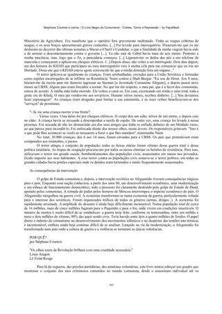 Stéphane Courtois e outros - O Livro Negro do Comunismo - Crimes, Terror e Repressão – by PapaiNoel



Ministério da Agricultura. Era manifesto que o operário fora gravemente maltratado. Tinha as roupas cobertas de
sangue, e os seus braços apresentavam graves contusões. [...] Fui levado para interrogatório. Disseram-me que eu me
deslocara no decorrer das últimas semanas a Mazar-e-Charif e Candahar, e que a finalidade da minha viagem havia sido
a de semear o descontentamento contra o governo [...]. Eu não saía de Cabul havia mais de seis meses. Protestei a
minha inocência, mas, logo que o fiz, a pancadaria começou. [...] Ligaram-me os dedos dos pés a um telefone de
manivela e começaram a aplicar-me choques elétricos. f...] Depois disso, não voltei a ser interrogado. Dois dias depois,
um dos homens do KHAD que participara no meu interrogatório veio à minha cela para me comunicar que eu iria ser
libertado. Disse-me que o KHAD estava agora convencido de que a minha detenção fora um engano..."
         O terror aplicava-se igualmente às crianças. Eram arrebanhadas, enviadas para a União Soviética e formadas
como espiões encarregados de se infiltrar na Resistência. Naim contou a Shah Bazgar: "Eu sou de Herat. Aos 8 anos,
tiraram-me da escola para me fazerem ingressar na Sazman [a Juventude Comunista Afegane], e depois passei nove
meses na URSS. Alguns pais eram forcados a aceitar. No que me diz respeito, o meu pai, que é a favor dos comunistas,
estava de acordo. A minha mãe tinha morrido. Ele voltou a casar-se. Em casa, excetuando um irmão e uma irmã, toda a
gente era do Khalq. O meu pai vendeu-me aos soviéticos. Durante vários meses, recebeu dinheiro. [...] Nós devíamos
fazer espionagem". As crianças eram drogadas para limitar a sua autonomia, e os mais velhos beneficiavam-se dos
"serviços" de prostitutas.

     "- Já viu uma criança morrer à tua frente?
           - Várias vezes. Uma delas foi por choques elétricos. O corpo deu um salto, talvez de um metro, e depois caiu
no chão. A criança havia se recusado a desempenhar a tarefa de espião. De outra vez, uma criança foi levada à nossa
presença. Era acusada de não ter denunciado um dos seus amigos que tinha se enfiado debaixo de um blindado russo,
ao que parece para incendiá-lo. Foi enforcada diante dos nossos olhos, numa árvore. Os responsáveis gritavam: "Isso é
o que pode lhes acontecer se vocês se recusarem a fazer o que lhes mandam", testemunha Naim.
           No total, 30.000 crianças, dos 6 aos 14 anos, foram enviadas para a URSS. Os pais que protestavam eram
comparados aos resistentes, e presos.
           O terror atingiu o conjunto da população; todas as faixas etárias foram vítimas dessa guerra total e dessa
política totalitária. As tropas de ocupação procuravam por todos os meios eliminar os bolsões de resistência. Para isso,
utilizavam o terror em grande escala: bombardeamentos das populações civis, assassinatos em massa nos povoados,
êxodo imposto aos seus habitantes. A esse terror contra as populações civis somava-se o terror político; em todas as
grandes cidades havia prisões especiais onde os detidos eram torturados e muito frequentemente assassinados.

   As consequências da intervenção

          O golpe de Estado comunista e, depois, a intervenção soviética no Afeganistão tiveram consequências trágicas
para o país. Enquanto essa nação conhecera, a partir dos anos 60, um desenvolvimento econômico, uma modernização
e um esboço de funcionamento democrático, todo o processo foi claramente destruído pelo golpe de Estado de Daud,
apoiado pelos comunistas. A tomada do poder pelos homens de Moscou interrompeu o impulso econômico do país. O
Afeganistão mergulhou na guerra civil. A economia transformou-se numa economia de guerra, particularmente voltada
para o interesse dos soviéticos. Foram organizados tráficos de todos os géneros (armas, drogas...). A economia foi
rapidamente arruinada. A amplitude do desastre é ainda hoje dificilmente mensurável. Numa população total de cerca
de 16 milhões, mais de cinco milhões fugiram para o Paquistão e para o Ira, onde vivem em condições miseráveis. O
número de mortos é muito difícil de se estabelecer: a guerra teria feito, conforme os testemunhos, entre um milhão e
meio e dois milhões de vítimas, 90% das quais sendo civis. Teria havido entre dois e quatro milhões de feridos. O papel
direto e indireto do comunismo no desenvolvimento dos movimentos islâmicos e no despertar das tensões inte-rétnicas
é incontestável, embora ainda hoje continue difícil de se analisar. Lançado na via da modernização, o Afeganistão foi
transformado num país onde a cultura de guerra e a violência se tornaram as únicas referências.

   POR QUÊ?
   por Stéphane Courtois

   "Os olhos azuis da Revolução brilham com uma crueldade necessária."
   Louis Aragon
   Lê Front Rouge

        Para lá da cegueira, das paixões partidárias, das amnésias voluntárias, este livro tentou esboçar um quadro que
mostrasse o conjunto dos atos criminosos cometidos no mundo comunista, desde o assassinato individual até os


                                                            365
 