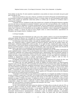Stéphane Courtois e outros - O Livro Negro do Comunismo - Crimes, Terror e Repressão – by PapaiNoel



foram detidos em dois dias. Os meios operários responderam a essas prisões em massa convocando uma greve geral
para 2 de julho de 1918.
         Lenin enviou de Moscou uma carta a Zinoviev, presidente do Comitê de Petrogrado do Partido Bolchevique,
um documento revelador da concepção leninista do terror e, ao mesmo tempo, de uma extraordinária ilusão política.
Assim, Lenin cometia um espetacular contra-senso político ao afirmar que os operários se revoltaram contra o
assassinato de Volodarski!
         “Camarada Zinoviev! Acabamos de saber neste instante que os operários de Petrogrado desejavam responder
com terror de massa ao assassinato do camarada Volodarski e que vocês (não você pessoalmente, mas o membros do
Partido de Petrogrado) os impediram. Eu protesto energicamente! Nós nos comprometemos: preconizamos o terror de
massa nas resoluções do soviete, mas, quando se tratou de agir, nós obstruímos a iniciativa absolutamente cor-reta das
massas. Isto é i-nad-mis-sí-vel. Os terroristas vão nos considerar uns moleirões. A hora é ultramarcial. É indispensável
encorajar a energia e o cará-ter de massa do terror dirigido contra os contra-revolucionários, especialmente em
Petrogrado, cujo exemplo é decisivo. Saudações. Lenin.”

        3. O Terror Vermelho

          “Os bolcheviques dizem abertamente que estão com os dias contados, relatava a seu governo Karl Helfferich,
embaixador alemão em Moscou, em 3 de agosto de 1918. Um verdadeiro pânico está tomando conta de Moscou...
Circulam os mais loucos rumores sobre 'traidores' que se teriam infiltrado na cidade.”
          Os bolcheviques nunca haviam sentido o seu poder tão ameaçado quanto no decorrer do verão de 1918. Com
efeito, eles controlavam apenas o pequeno território da Moscóvia histórica, diante dos três grandes frontes anti-
bolcheviques, solidamente estabelecidos a partir de então: um na região de Don, ocupada pelas tropas cossacas do
ataman Krasnov e pelo Exército Branco do general Denikin; o segundo, na Ucrânia, em poder dos alemães e do Rada
(governo nacional) ucraniano; o terceiro, ao longo do Transiberiano, onde a maior parte das cidades caíra sob poder da
Legião Tcheca, cuja ofensiva era sustentada pelo governo socialista-revolucionário de Samara.
          Nas regiões mais ou menos controladas pelos bolcheviques, explodiram cerca de 140 revoltas e insurreições de
grande amplitude durante o verão de 1918; as mais frequentes eram devidas a comunidades camponesas que recusavam
as requisições conduzidas com violência pelos destacamentos para o abastecimento, além das limitações impostas ao
comércio privado e novos recrutamentos militares iniciados pelo Exército Vermelho. Os camponeses enfurecidos se
dirigiam em massa à cidade mais próxima e cercavam o sovie-te, tentando, às vezes, atear fogo a ele. Geralmente, os
incidentes se degeneravam: as tropas, as milícias encarregadas de manterem a ordem e, cada vez mais, os
destacamentos da Tcheka não hesitavam em abrir fogo sobre os manifestantes.
          Os dirigentes bolcheviques viam nesses confrontos, cada vez mais numerosos com o passar dos dias, uma
ampla conspiração contra-revolucio-nária, dirigida por “kulaks disfarçados de soldados do Exército Branco”.
          “É evidente que está sendo preparado um levante de soldados do Exército Branco em Nijni-Novgorod,
telegrafou Lenin, em 9 de agosto de 1918, ao presidente do Comitê Executivo do Soviete dessa cidade, que acabara de
informar sobre incidentes implicando camponeses protestando contra as requisições. É preciso formar imediatamente
uma 'troika ditatorial (composta por você, Markin e um outro), introduzindo imediatamente o terror de massa, fuzilar
ou deportar as centenas de prostitutas que dão de beber aos soldados, todos os ex-oficiais, etc. Não há um minuto a
perder... É necessário agir com decisão: prática em massa de buscas. Execução por porte de arma. Deportações em
massa de mencheviques e outros elementos suspeitos.” No dia seguinte, dia 10 de agosto, Lenin enviou outro telegrama
com o mesmo teor ao Comitê Executivo do Soviete de Penza:
          “Camaradas! O levante kulak nos cinco distritos de sua região deve ser esmagado sem piedade. Os interesses
de toda a revolução o exigem, pois a “luta final” com os kulaks está doravante engajada por toda parte. É necessário dar
o exemplo: 1) Enforcar (e digo enforcar de modo que todos fossam ver) não menos de 100 kulaks, ricos e notórios
bebedores de sangue. 2) Publicar seus nomes. 3) Apoderar-se de todos os seus grãos. 4) Identificar os reféns do modo
como indicamos no telegrama de ontem. Façam isso de maneira que a cem léguas em torno as pessoas vejam, tremam,
compreendam e digam: eles matam e continuarão a matar os kulaks sedentos de sangue. Telegrafem em resposta
dizendo que vocês receberam e executaram exatamente estas instruções. Seu, Lenin.
          P.S. Encontrem as pessoas mais fortes.”
          De fato, como demonstra uma leitura atenta dos relatórios da Tcheka sobre as revoltas do verão de 1918, ao
que parece, apenas os levantes de Yaroslav, Rybinsk e Murom - organizados pela União de Defesa da Pátria, do
dirigente socialista-revolucionário Boris Savinkov - e o dos operários das fábricas de armamentos de Ijevsk, inspirado
pelos mencheviques e socialistas-revolucionários locais, foram fruto de preparação anterior. Todas as outras
insurreições desenvolveram-se espontaneamente e localmente a partir de incidentes implicando as comunidades
camponesas que recusavam as requisições ou o recrutamento militar. Em poucos dias, elas foram ferozmente


                                                             37
 
