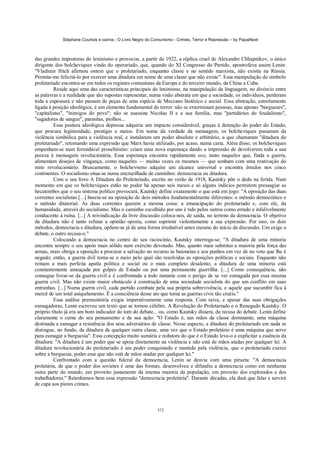 Stéphane Courtois e outros - O Livro Negro do Comunismo - Crimes, Terror e Repressão – by PapaiNoel



das grandes imposturas do leninismo e provocou, a partir de 1922, a réplica cruel de Alexandre Chliapnikov, o único
dirigente dos bolcheviques vindo do operariado, que, quando do XI Congresso do Partido, apostrofava assim Lenin:
"Vladimir Ilitch afirmou ontem que o proletariado, enquanto classe e no sentido marxista, não existia na Rússia.
Permita-me felicitá-lo por exercer uma ditadura em nome de uma classe que não existe". Essa manipulação do símbolo
proletariado encontra-se em todos os regimes comunistas da Europa e do terceiro mundo, da China a Cuba.
          Reside aqui uma das características principais do leninismo, na manipulação da linguagem, no divórcio entre
as palavras e a realidade que são supostas representar, numa visão abstrata em que a sociedade, os indivíduos, perderam
toda a espessura e não passam de peças de uma espécie de Meccano histórico e social. Essa abstração, estreitamente
ligada à posição ideológica, é um elemento fundamental do terror: não se exterminam pessoas, mas apenas "burgueses",
"capitalistas", "inimigos do povo"; não se asassina Nicolau II e a sua família, mas "partidários do feudalismo",
"sugadores de sangue", parasitas, piolhos...
          Essa postura ideológica depressa adquiriu um impacto considerável, graças à detenção do poder do Estado,
que procura legitimidade, prestígio e meios. Em nome da verdade da mensagem, os bolcheviques passaram da
violência simbólica para a violência real, e instalaram um poder absoluto e arbitrário, a que chamaram "ditadura do
proletariado", retomando uma expressão que Marx havia utilizado, por acaso, numa carta. Além disso, os bolcheviques
empenham-se num formidável proselitismo: criam uma nova esperança dando a impressão de devolverem toda a sua
pureza à mensagem revolucionária. Essa esperança encontra rapidamente eco, tanto naqueles que, finda a guerra,
alimentam desejos de vingança, como naqueles — muitas vezes os mesmos — que sonham com uma reativação do
mito revolucionário. Bruscamente, o bolchevismo adquire um alcance universal e encontra êmulos nos cinco
continentes. O socialismo situa-se numa encruzilhada de caminhos: democracia ou ditadura.
          Com o seu livro A Ditadura do Proletariado, escrito no verão de 1918, Kautsky põe o dedo na ferida. Num
momento em que os bolcheviques estão no poder há apenas seis meses e só alguns indícios permitem pressagiar as
hecatombes que o seu sistema político provocará, Kautsky define exatamente o que está em jogo: "A oposição das duas
correntes socialistas [...] baseia-se na oposição de dois métodos fundamentalmente diferentes: o método democrático e
o método ditatorial. As duas correntes querem a mesma coisa: a emancipação do proletariado e, com ele, da
humanidade, através do socialismo. Mas o caminho escolhido por uns é tido pelos outros como errado e infalivelmente
conducente à ruína. [...] A reivindicação da livre discussão coloca-nos, de saída, no terreno da democracia. O objetivo
da ditadura não é tanto refutar a opinião oposta, como suprimir violentamente a sua expressão. Por isso, os dois
métodos, democracia e ditadura, opõem-se já de uma forma irredutível antes mesmo do início da discussão. Um exige o
debate, o outro recusa-o."
          Colocando a democracia no centro do seu raciocínio, Kautsky interroga-se: "A ditadura de uma minoria
encontra sempre o seu apoio mais sólido num exército devotado. Mas, quanto mais substitui a maioria pela força das
armas, mais obriga a oposição a procurar a salvação no recurso às baionetas e aos punhos em vez de no voto que lhe é
negado; então, a guerra dvil torna-se o meio pelo qual são resolvidas as oposições políticas e sociais. Enquanto não
reinam a mais perfeita apatia política e social ou o mais completo desalento, a ditadura de uma minoria está
constantemente ameaçada por golpes de Estado ou por uma permanente guerrilha. [...] Como consequência, não
consegue livrar-se da guerra civil e é confrontada a todo instante com o perigo de se ver esmagada por essa mesma
guerra civil. Mas não existe maior obstáculo à construção de uma sociedade socialista do que um conflito em suas
entranhas. [...] Numa guerra civil, cada partido combate pela sua própria sobrevivência, e aquele que sucumbir fica à
mercê de um total aniquilamento. É a consciência desse ato que torna as guerras civis tão cruéis."
          Essa análise premonitória exigia imperativamente uma resposta. Com raiva, e apesar das suas obrigações
esmagadoras, Lenin escreveu um texto que se tornou célebre, A Revolução do Proletariado e o Renegado Kautsky. O
próprio título já era um bom indicador do tom do debate... ou, como Kautsky dissera, da recusa do debate. Lenin define
claramente o cerne do seu pensamento e da sua ação: "O Estado é, nas mãos da classe dominante, uma máquina
destinada a esmagar a resistência dos seus adversários de classe. Nesse aspecto, a ditadura do proletariado em nada se
distingue, no fundo, da ditadura de qualquer outra classe, uma vez que o Estado proletário é uma máquina que serve
para esmagar a burguesia". Essa concepção muito sumária e redutora do que é o Estado leva-o a explicitar a essência da
ditadura: "A ditadura é um poder que se apoia diretamente na violência e não está de mãos atadas por qualquer lei. A
ditadura revolucionária do proletariado é um poder conquistado e mantido pela violência, que o proletariado exerce
sobre a burguesia, poder esse que não está de mãos atadas por qualquer lei."
          Confrontado com a questão fulcral da democracia, Lenin se desvia com uma pirueta: "A democracia
proletária, de que o poder dos sovietes é uma das formas, desenvolveu e difundiu a democracia como em nenhuma
outra parte do mundo, em proveito justamente da imensa maioria da população, em proveito dos explorados e dos
trabalhadores." Retenhamos bem essa expressão "democracia proletária". Durante décadas, ela dará que falar e servirá
de capa aos piores crimes.



                                                            372
 