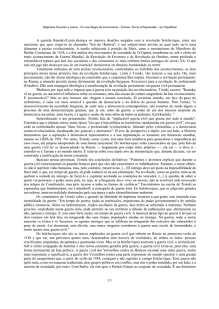 Stéphane Courtois e outros - O Livro Negro do Comunismo - Crimes, Terror e Repressão – by PapaiNoel



         A querela Kautsky/Lenin destaca os maiores desafios surgidos com a revolução bolchevique, entre um
marxismo que quer cingir-se às chamadas "leis da História", e um subjetivismo ativista ao qual tudo serve para
alimentar a paixão revolucionária. A tensão subjacente à posição de Marx, entre o messianismo do Manifesto do
Partido Comunista, de 1848, e a fria análise dos movimentos da sociedade de O Capital, transforma-se, sob o efeito de
triplo acontecimento da Guerra Mundial, da Revolução de Fevereiro e da Revolução de Outubro, numa profunda e
irremediável ruptura que fará dos socialistas e dos comunistas os mais célebres irmãos inimigos do século XX. O que
está em jogo não deixa por isso de ser essencial: democracia ou ditadura, humanidade ou terror.
         Totalmente imbuídos de uma paixão revolucionária, confrontados ao turbilhão dos acontecimentos, os dois
principais atores dessa primeira fase da revolução bolchevique, Lenin e Trotski, vão teorizar a sua ação. Ou, mais
precisamente, vão dar forma ideológica às conclusões que a conjuntura lhes inspira. Inventam a revolução permanente:
na Rússia, a situação permite passar diretamente da revolução burguesa (Fevereiro) para a revolução do proletariado
(Outubro). Dão uma roupagem ideológica à transformação da revolução permanente em guerra civil permanente.
         Medimos por aqui todo o impacto que a guerra teve na posição dos revolucionários. Trotski escreve: "Kautsky
vê na guerra, na sua terrível influência sobre os costumes, uma das causas do caráter sanguinário da luta revolucionária.
É incontestável." Mas os dois homens não chegam à mesma conclusão. O socialista alemão, em face do peso do
militarismo, é cada vez mais sensível à questão da democracia e da defesa da pessoa humana. Para Trotski, "o
desenvolvimento da sociedade burguesa, de onde saiu a democracia contemporânea, não constitui de modo algum o
processo de uma democratização gradual, que já era, antes da guerra, o sonho de um dos maiores utopistas da
democracia socialista, Jean Jaurès, e é agora o sonho do mais sábio de todos os pedantes, Karl Kautsky. "
         Generalizando o seu pensamento, Trotski fala da "implacável guerra civil que grassa por todo o mundo".
Considera que o planeta entrou numa época "em que a luta política se transforma rapidamente em guerra civil", em que
cedo se confrontarão apenas "duas forcas: o proletariado revolucionário, liderado pelos comunistas, e a democracia
contra-revolucionária, encabeçada por generais e almirantes". O erro de perspectiva é duplo: por um lado, a História
demonstrou que a aspiração à democracia representativa e a sua implantação se tornaram um fenómeno mundial,
mesmo na URSS de 1991. Por outro, Trotski, como Lenin, tem uma forte tendência para generalizar a importância do
caso russo, ele próprio interpretado de uma forma caricatural. Os bolcheviques estão convencidos de que, pelo fato de
uma guerra civil ter se desencadeado na Rússia — largamente por culpa deles próprios —, ela vai — e deve ir -
estender-se à Europa e ao mundo inteiro. É todavia sobre esse duplo erro de interpretação que, durante décadas, vai ser
construída a justificação do terror comunista.
         Baseado nessas premissas, Trotski tira conclusões definitivas: "Podemos e devemos explicar que durante a
guerra civil exterminamos os guardas brancos para que eles não exterminem os trabalhadores. Portanto, o nosso objeti-
vo não é suprimir vidas humanas, mas, pelo contrário, preservá-las. [...] O inimigo deve ser posto na impossibilidade de
fazer mal, o que, em tempo de guerra, só pode traduzir-se na sua eliminação. Na revolução, como na guerra, trata-se de
quebrar a vontade do inimigo, de forçá-lo a capitular aceitando as condições do vencedor. [...] A questão de saber a
quem vai pertencer o poder nesse país, ou seja, se a burguesia deve viver ou morrer, não se resolverá pela invocação
dos artigos da Constituição, mas pelo recurso a todas as formas de violência." Encontramos na escrita de Trotski as
expressões que fundamentam, em Ludendorff, a concepção da guerra total. Os bolcheviques, que se julgavam grandes
inovadores, eram na realidade dominados pela sua época e pelo ultramilitarismo ambiente.
         Os comentários de Trotski sobre a questão da liberdade de imprensa mostram a que ponto está instalada essa
mentalidade de guerra: "Em tempo de guerra, todas as instituições, organismos do poder governamental e de opinião
pública tornam-se, direta ou indiretamente, órgãos auxiliares da guerra. Isso refere-se sobretudo à imprensa. Nenhum
governo, empenhado numa guerra séria, pode permitir no seu território a difusão de publicações que, abertamente ou
não, apoiem o inimigo. E com mais forte razão, em tempo de guerra civil. A natureza desse tipo de guerra é tal que os
dois campos em luta têm, na retaguarda das suas tropas, populações aliadas ao inimigo. Na guerra, onde a morte
sanciona os êxitos e os fracassos, os agentes inimigos que se infiltram na retaguarda dos exércitos são submetidos à
pena de morte. Lei desumana, sem dúvida, mas nunca ninguém considerou a guerra uma escola de humanidade, e
muito menos uma guerra civil."
         Os bolcheviques não são os únicos implicados na guerra civil que rebenta na Rússia na primavera-verão de
1918 e que vai, nos próximos quatro anos, desencadear uma loucura de crueldades, de ambos os lados: pessoas
crucificadas, empaladas, decapitadas e queimadas vivas. Mas só os bolcheviques teorizam a guerra civil, a reivindicam.
Sob o efeito conjugado da doutrina e dos novos costumes gerados pela guerra, a guerra civil torna-se, para eles, uma
forma permanente de luta política. A guerra civil dos Vermelhos contra os Brancos esconde uma outra guerra, muito
mais importante e significativa, a guerra dos Vermelhos contra uma parte importante do mundo operário e uma grande
parte do campesinato que, a partir do verão de 1918, começam a não suportar o castigo bolchevique. Essa guerra não
opõe mais, como no esquema tradicional, dois grupos políticos em conflito, mas sim o poder instalado, por um lado, e a
maioria da sociedade, por outro. Com Stalin, ela virá opor o Partido-Estado ao conjunto da sociedade. É um fenómeno


                                                            373
 