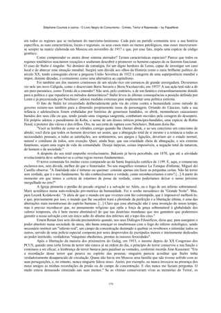 Stéphane Courtois e outros - O Livro Negro do Comunismo - Crimes, Terror e Repressão – by PapaiNoel



em todos os regimes que se reclamam do marxismo-leninismo. Cada país ou partido comunista teve a sua história
específica, as suas características, locais e regionais, os seus casos mais ou menos patológicos, mas esses inscreveram-
se sempre na matriz elaborada em Moscou em novembro de 1917 e que, por esse fato, impôs uma espécie de código
genético.
         Como compreender os atores desse sistema aterrador? Teriam características especiais? Parece que todos os
regimes totalitários suscitaram vocações e souberam descobrir e promover os homens capazes de os fazerem funcionar.
O caso de Stalin é singular. No domínio da estratégia, foi um digno herdeiro de Lenin, capaz de investigar um caso
local e de abarcar uma situação mundial. Surgirá sem dúvida aos olhos da História como o mais brilhante político do
século XX, tendo conseguido elevar a pequena União Soviética de 1922 à categoria de uma superpotência mundial e
impor, durante décadas, o comunismo como uma alternativa ao capitalismo.
         Foi também um dos maiores criminosos de um século rico em carrascos de grande envergadura. Deveremos
ver nele um novo Calígula, como o descreviam Boris Suvarin e Boris Nicolaievski, em 1953? A sua ação terá sido a de
um puro paranóico, como Trotski dá a entender? Não será, pelo contrário, a de um fanático extraordinariamente dotado
para a política e que repudiava os métodos democráticos? Stalin levou às últimas consequências a posição definida por
Lenin e já preconizada por Netchaiev: adotou medidas extremas para implementar uma política extrema.
         O fato de Stalin ter enveredado deliberadamente pela via do crime contra a humanidade como método de
governo remete-nos também para a dimensão propriamente russa da personagem. Oriundo do Cáucaso, toda a sua
infância e adolescência foram embaladas por histórias de generosos bandidos, os abrek, montanheses caucasianos
banidos dos seus clãs ou que, tendo jurado uma vingança sangrenta, combatiam movidos pela coragem do desespero.
Ele próprio adotou o pseudónimo de Koba, o nome de um desses míticos príncipes-bandidos, uma espécie de Robin
Hood, o protetor das viúvas e dos órfãos. Ora, na sua carta de ruptura com Netchaiev, Bakunin dizia-lhe:
         "Você se lembra de como se ofendeu comigo quando lhe chamei abrek, e ao seu catecismo um catecismo de
abreki; você dizia que todos os homens deveriam ser assim, que a abnegação total de si mesmo e a renúncia a todas as
necessidades pessoais, a todas as satisfações, aos sentimentos, aos apegos e ligações, deveriam ser o estado normal,
natural e cotidiano de todos, sem exceção. Quer, ainda hoje, que sua crueldade cheia de abnegação, o seu extremo
fanatismo, sejam uma regra de vida da comunidade. Deseja inépcias, coisas impossíveis, a negação total da natureza,
do homem e da sociedade."
         A despeito do seu total empenho revolucionário, Bakunin já havia percebido, em 1870, que até a atividade
revolucionária deve submeter-se a certas regras morais fundamentais.
         O terror comunista foi muitas vezes comparado ao da Santa Inquisição católica de 1199. E, aqui, o romancista
esclarece-nos, sem dúvida, melhor do que o historiador. No seu magnífico romance La Tunique d'infamie, Miguel dei
Castillo observa: "A finalidade não é torturar ou queimar: consiste apenas em fazer as perguntas certas. Não há terror
sem verdade, que é o seu fundamento. Se não conhecêssemos a verdade, como reconheceríamos o erro? [...] A partir do
momento em que temos a certeza de estarmos de posse da verdade, como poderíamos deixar o nosso próximo
mergulhado no erro?"
         A Igreja prometia o perdão do pecado original e a salvação no Além, ou o fogo de um inferno sobrenatural.
Marx acreditava numa auto-redenção pro-metéica da humanidade. Foi o sonho messiânico da "Grande Noite". Mas,
para Leszek Kolakowski: "A ideia de que o mundo em que vivemos está tão corrompido, que é impossível melhorá-lo,
e que, precisamente por isso, o mundo que lhe sucederá trará a plenitude da perfeição e a libertação última, é uma das
aberrações mais monstruosas do espírito humano. [...] Claro que essa aberração não é uma invenção do nosso tempo;
mas é preciso reconhecer que, no pensamento religioso que opõe a força da graça sobrenatural à globalidade dos
valores temporais, ela é bem menos abominável do que nas doutrinas mundanas que nos garantem que poderemos
garantir a nossa salvação com um único salto do abismo dos infernos até o topo dos céus."
         Ernest Renan fora sem dúvida premonitório quando, nos seus Diálogos Filosóficos, dizia que, para assegurar o
poder absoluto numa sociedade de ateus, não basta ameaçar os insubmissos com o fogo do inferno mitológico, sendo
necessário instituir um "inferno real", um campo de concentração destinado a quebrar os revoltosos e intimidar todos os
outros, servido de uma polícia especial composta por seres desprovidos de escrúpulos morais e inteiramente dedicados
ao poder instituído, verdadeiras "máquinas obedientes, prontas às maiores ferocidades".
         Após a libertação da maioria dos prisioneiros do Gulag, em 1953, e mesmo depois do XX Congresso dos
PCUS, quando uma certa forma de terror não estava já na ordem do dia, o princípio do terror conservou a sua função e
continuou a ser eficaz; a lembrança do terror bastava para paralisar as vontades, conforme recorda Aino Kuusinen: "Era
a recordação desse terror que pesava no espírito das pessoas; ninguém parecia acreditar que Stalin tinha
verdadeiramente desaparecido de circulação. Quase não havia em Moscou uma família que não tivesse sofrido com as
suas perseguições, e, no entanto, nunca ninguém falava nisso. Assim, por exemplo, eu nunca invocava na presença dos
meus amigos as minhas recordações da prisão ou do campo de concentração. E eles nunca me faziam perguntas. O
medo estava demasiado enraizado nas suas mentes." Se as vítimas conservavam vivas as memórias do Terror, os


                                                            379
 