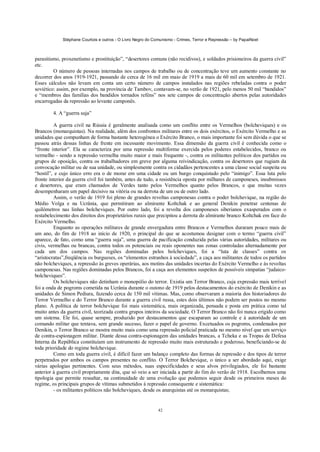 Stéphane Courtois e outros - O Livro Negro do Comunismo - Crimes, Terror e Repressão – by PapaiNoel



parasitismo, proxenetismo e prostituição”, “desertores comuns (não recidivos), e soldados prisioneiros da guerra civil”
etc.
         O número de pessoas internadas nos campos de trabalho ou de concentração teve um aumento constante no
decorrer dos anos 1919-1921, passando de cerca de 16 mil em maio de 1919 a mais de 60 mil em setembro de 1921.
Esses cálculos não levam em conta um certo número de campos instalados nas regiões rebeladas contra o poder
soviético: assim, por exemplo, na província de Tambov, contavam-se, no verão de 1921, pelo menos 50 mil “bandidos”
e “membros das famílias dos bandidos tornados reféns” nos sete campos de concentração abertos pelas autoridades
encarregadas da repressão ao levante camponês.

        4. A “guerra suja”

         A guerra civil na Rússia é geralmente analisada como um conflito entre os Vermelhos (bolcheviques) e os
Brancos (monarquistas). Na realidade, além dos confrontos militares entre os dois exércitos, o Exército Vermelho e as
unidades que compunham de forma bastante heterogénea o Exército Branco, o mais importante foi sem dúvida o que se
passou atrás dessas linhas de frente em incessante movimento. Essa dimensão da guerra civil é conhecida como o
“fronte interior”. Ela se caracteriza por uma repressão multiforme exercida pelos poderes estabelecidos, branco ou
vermelho - sendo a repressão vermelha muito maior e mais frequente -, contra os militantes políticos dos partidos ou
grupos de oposição, contra os trabalhadores em greve por alguma reivindicação, contra os desertores que rugiam da
convocação militar ou de sua unidade, ou simplesmente contra os cidadãos pertencentes a uma classe social suspeita ou
“hostil”, e cujo único erro era o de morar em uma cidade ou um burgo conquistado pelo “inimigo”. Essa luta pelo
fronte interior da guerra civil foi também, antes de tudo, a resistência oposta por milhares de camponeses, insubmissos
e desertores, que eram chamados de Verdes tanto pelos Vermelhos quanto pelos Brancos, e que muitas vezes
desempenharam um papel decisivo na vitória ou na derrota de um ou de outro lado.
         Assim, o verão de 1919 foi pleno de grandes revoltas camponesas contra o poder bolchevique, na região do
Médio Volga e na Ucrânia, que permitiram ao almirante Koltchak e ao general Denikin penetrar centenas de
quilómetros nas linhas bolcheviques. Por outro lado, foi a revolta dos camponeses siberianos exasperados com o
restabelecimento dos direitos dos proprietários rurais que precipitou a derrota do almirante branco Koltchak em face do
Exército Vermelho.
         Enquanto as operações militares de grande envergadura entre Brancos e Vermelhos duraram pouco mais de
um ano, do fim de 1918 ao início de 1920, o principal do que se acostumou designar com o termo “guerra civil”
aparece, de fato, como uma “guerra suja”, uma guerra de pacificação conduzida pelas várias autoridades, militares ou
civis, vermelhas ou brancas, contra todos os potenciais ou reais oponentes nas zonas controladas alternadamente por
cada um dos campos. Nas regiões dominadas pelos bolcheviques, foi a “luta de classes” contra os
“aristocratas”,freqüência os burgueses, os “elementos estranhos à sociedade”, a caça aos militantes de todos os partidos
não bolcheviques, a repressão às greves operárias, aos motins das unidades incertas do Exército Vermelho e às revoltas
camponesas. Nas regiões dominadas pelos Brancos, foi a caça aos elementos suspeitos de possíveis simpatias “judaico-
bolcheviques”.
         Os bolcheviques não detinham o monopólio do terror. Existia um Terror Branco, cuja expressão mais terrível
foi a onda de pogroms cometida na Ucrânia durante o outono de 1919 pelos destacamentos do exército de Denikin e as
unidades de Simon Pediura, fazendo cerca de 150 mil vítimas. Mas, como observaram a maioria dos historiadores do
Terror Vermelho e do Terror Branco durante a guerra civil russa, estes dois últimos não podem ser postos no mesmo
plano. A política de terror bolchevique foi mais sistemática, mais organizada, pensada e posta em prática como tal
muito antes da guerra civil, teorizada contra grupos inteiros da sociedade. O Terror Branco não foi nunca erigido como
um sistema. Ele foi, quase sempre, produzido por destacamentos que escaparam ao controle e à autoridade de um
comando militar que tentava, sem grande sucesso, fazer o papel de governo. Excetuados os pogroms, condenados por
Denikin, o Terror Branco se mostra muito mais como uma repressão policial praticada no mesmo nível que um serviço
de contra-espionagem militar. Diante dessa contra-espionagem das unidades brancas, a Tcheka e as Tropas de Defesa
Interna da República constituíam um instrumento de repressão muito mais estruturado e poderoso, beneficiando-se de
toda prioridade do regime bolchevique.
         Como em toda guerra civil, é difícil fazer um balanço completo das formas de repressão e dos tipos de terror
perpetrados por ambos os campos presentes no conflito. O Terror Bolchevique, o único a ser abordado aqui, exige
várias apologias pertinentes. Com seus métodos, suas especificidades e seus alvos privilegiados, ele foi bastante
anterior à guerra civil propriamente dita, que só veio a ser iniciada a partir do fim do verão de 1918. Escolhemos uma
tipologia que permite ressaltar, na continuidade de uma evolução que podemos seguir desde os primeiros meses do
regime, os principais grupos de vítimas submetidos à repressão consequente e sistemática:
         - os militantes políticos não bolcheviques, desde os anarquistas até os monarquistas;


                                                             42
 
