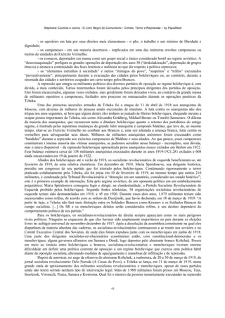 Stéphane Courtois e outros - O Livro Negro do Comunismo - Crimes, Terror e Repressão – by PapaiNoel



         - os operários em luta por seus direitos mais elementares - o pão, o trabalho e um mínimo de liberdade e
dignidade;
         - os camponeses - em sua maioria desertores - implicados em uma das inúmeras revoltas camponesas ou
motins de unidades do Exército Vermelho;
         - os cossacos, deportados em massa como um grupo social e étnico considerado hostil ao regime soviético. A
“descossaquização” prefigura as grandes operações de deportação dos anos 30 (“deskulakização”, deportação de grupos
étnicos) e destaca a continuidade das fases leninista e stalinista no que diz respeito à política repressiva;
         - os “elementos estranhos à sociedade” e outros “inimigos do povo”, “suspeitos” e “reféns” executados
“preventivamente”, principalmente durante a evacuação das cidades pelos bolcheviques ou, ao contrário, durante a
retomada das cidades e territórios ocupados um certo tempo pelos Brancos.
         A repressão que atingiu os militantes políticos dos diversos partidos de oposição ao regime bolchevique é, sem
dúvida, a mais conhecida. Vários testemunhos foram deixados pelos principais dirigentes dos partidos de oposição.
Eles foram encarcerados, algumas vezes exilados, mas geralmente foram deixados vivos, ao contrário da grande massa
de militantes operários e camponeses, fuzilados sem processo ou massacrados durante as operações punitivas da
Tcheka.
         Uma das primeiras incursões armadas da Tcheka foi o ataque de 11 de abril de 1918 aos anarquistas de
Moscou, com dezenas de milhares de pessoas sendo executadas de imediato. A luta contra os anarquistas não deu
trégua nos anos seguintes, se bem que alguns dentre eles tenham se juntado às fileiras bolcheviques, chegando mesmo a
ocupar postos importantes da Tcheka, tais como Alexandre Goldberg, Mikhail Brener ou Timofei Samsonov. O dilema
da maioria dos anarquistas, que recusavam tanto a ditadura bolchevique quanto o retorno dos partidários do antigo
regime, é ilustrado pelas repentinas mudanças do grande líder anarquista e camponês Makhno, que teve de, ao mesmo
tempo, aliar-se ao Exército Vermelho no combate aos Brancos e, uma vez afastada a ameaça branca, lutar contra os
vermelhos para salvaguardar seus ideais. Milhares de militantes anarquistas anónimos foram executados como
“bandidos” durante a repressão aos exércitos camponeses de Makhno e seus aliados. Ao que parece, esses camponeses
constituíram t imensa maioria das vítimas anarquistas, se podemos acreditar nesse balanço - incompleto, sem dúvida,
mas o único disponível - da repressão bolchevique apresentada pelos anarquistas russos exilados em Berlim em 1922.
Esse balanço estimava cerca de 138 militantes anarquistas executados durante os anos 1919-1921,281 exilados e 608
ainda encarcerados em 19 de janeiro de 1922.
         Aliados dos bolcheviques até o verão de 1918, os socialistas revolucionários de esquerda beneficiaram-se, até
fevereiro de 1919, de uma relativa clemência. Em dezembro de 1918, Maria Spiridonova, sua dirigente histórica,
presidiu um congresso de seu partido que foi tolerado pelos bolcheviques. Condenando rigorosamente o terror
praticado cotidianamente pela Tcheka, ela foi presa em 10 de fevereiro de 1919, ao mesmo tempo que outros 210
militantes, e condenada pelo Tribunal Revolucionário à “detenção em um sanatório, considerado seu estado histérico”;
este é o primeiro exemplo de internação, feita pelo regime soviético, de um oponente político em um estabelecimento
psiquiátrico; Maria Spiridonova conseguiu fugir e dirigir, na clandestinidade, o Partido Socialista Revolucionário de
Esquerda proibido pelos bolcheviques. Segundo fontes tchekistas, 58 organizações socialistas revolucionárias de
esquerda teriam sido desmanteladas em 1919, e 45 em 1920. Durante esses dois anos, 1.875 militantes teriam sido
encarcerados como reféns, de acordo com as ordens de Dzerjinski, que havia declarado, em 18 de março de 1919: “A
partir de hoje, a Tcheka não fará mais distinção entre os Soldados Brancos como Krasnov e os Soldados Brancos do
campo socialista. [...] Os SR e os mencheviques detidos serão considerados reféns, e seu destino dependerá do
comportamento político de seu partido.”
         Para os bolcheviques, os socialistas-revolucionários de direita sempre apareciam como os mais perigosos
rivais políticos. Ninguém se esquecera de que eles haviam sido amplamente majoritários no país durante as eleições
livres no sufrágio universal de novembro-dezembro de 1917. Após a dissolução da assembleia constituinte na qual eles
dispunham da maioria absoluta das cadeiras, os socialistas-revolucionários continuavam a se reunir nos sovietes e no
Comitê Executivo Central dos Sovietes, de onde eles foram expulsos junto com os mencheviques em junho de 1918.
Uma parte dos dirigentes socialistas-revolucionários constituíram então, com constitucional-democratas e os
mencheviques, alguns governos efémeros em Samara e Omsk, logo depostos pelo almirante branco Koltchak. Presos
em meio ao tiroteio entre bolcheviques e brancos, socialistas-revolucionários e mencheviques tiveram enorme
dificuldade em definir uma política coerente de oposição a um regime bolchevique que exercia uma política hábil
diante da oposição socialista, alternando medidas de apaziguamento e manobras de infiltração e de repressão.
         Depois de autorizar, no auge da ofensiva do almirante Koltchak, a reabertura, de 20 a 30 de março de 1919, do
jornal socialista revolucionário Delo Naroda (A Causa do Povo), a Tcheka se lança, em 31 de março de 1919, numa
grande onda de aprisionamento dos militantes socialistas revolucionários e mencheviques, apesar de esses partidos
ainda não terem sorrido nenhum tipo de intervenção legal. Mais de 1.900 militantes foram presos em Moscou, Tuia,
Smolensk, Voronezh, Penza, Samara e Kostroma. Qual foi o número de pessoas sumariamente executadas na repressão


                                                             43
 