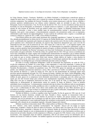 Stéphane Courtois e outros - O Livro Negro do Comunismo - Crimes, Terror e Repressão – by PapaiNoel



do Volga (Samara, Saratov, Tsaritsyne, Simbirsk) e na Sibéria Ocidental, os bolcheviques controlavam apenas as
cidades de maior porte. O campo estava sob o controle de centenas de bandos de Verdes e, às vezes, de verdadeiros
exércitos camponeses. Nas unidades do Exército Vermelho, novos motins estouravam a cada dia. Greves, rebeliões e
protestos operários multiplicavam-se nos últimos centros industriais ainda em atividade no país, em Moscou,
Petrogrado, Ivanovo-Voznessensk e Tuia. No fim do mês de abril de 1921, foi a vez dos marinheiros da base naval de
Kronstadt, na costa de Petrogrado, se amotinarem. A situação tornava-se explosiva, e o país, ingovernável. Diante da
ameaça de uma torrente de desordem social que poderia acabar com o regime, os dirigentes bolcheviques foram
obrigados a retroceder e tomar a única medida capaz de momentaneamente acalmar o descontentamento mais
frequente, mais geral e mais perigoso: o descontentamento camponês; eles prometeram acabar com as requisições,
substituindo-as pelo imposto em espéciesfreqüência. É nesse contexto de confrontos entre o regime e a sociedade que
começou a esboçar-se, a partir de 1921, a NPE, a Nova Política Econômica.
          Uma história política por muito tempo dominante deu exagerada importância à “ruptura” de março de 1921.
Ora, adotada precipitadamente no último dia do X Congresso do Partido Bolchevique - sob a ameaça de uma convulsão
social - a substituição das requisições pelo imposto em espécies não acarretou nem o fim das revoltas camponesas e das
greves operárias nem a diminuição da repressão. Os arquivos hoje disponíveis demonstram que a paz civil não foi
instaurada da noite para o dia na primavera de 1921. Pelo menos até o verão de 1922 - e, em algumas regiões, indo
muito além disso - o ambiente permaneceu bastante tenso. Os destacamentos de requisição continuaram a agir no
campo, as greves operárias foram interrompidas de maneira selvagem, os últimos militantes socialistas foram detidos, e
“a erradicação dos bandidos das florestas” prosseguiu com força total: fuzilamentos em massa de reféns e bombardeio
de povoados com gazes asfixiantes. No final das contas, foi a grande fome de 1921-1922 que venceu as resistências nos
locais mais conturbados do campo, regiões mais assoladas pelos destacamentos de requisição e que se tinham rebelado
para a própria sobrevivência. O mapa da fome superpõe exatamente as zonas em que as requisições foram mais intensas
e as zonas em que as revoltas camponesas foram mais intensas. Aliada objetiva do regime e arma absoluta de
pacificação, a fome serviu, além disso, como pretexto para que os bolcheviques pudessem dar um golpe decisivo na
Igreja Ortodoxa e na intelligentsia que se haviam mobilizado para lutar contra esse flagelo.
          De todas as revoltas camponesas deflagradas a partir da instauração das requisições, no verão de 1918, a
revolta dos camponeses de Tambov foi a mais longa, a mais importante e a mais bem organizada. A menos de 500
quilómetros a sudoeste de Moscou, a província de Tambov era, desde o começo do século, um dos bastiões do Partido
Socialista Revolucionário, o herdeiro do populismo russo. Em 1918-1920, apesar da repressão que acometia esse
partido, seus militantes permaneciam numerosos e ativos. Mas a província de Tambov era também o celeiro de trigo
mais próximo de Moscou e, a partir do outono de 1918, mais de cem destacamentos de requisição agiam nessa
província agrícola densamente povoada. Em 1919, dezenas de bounty, rebeliões sem futuro, foram deflagradas, todas
impiedosamente reprimidas. Em 1920, as cotas de requisição foram elevadas de forma substancial, passando de 18 a 27
milhões de puds, apesar de os camponeses terem diminuído sensivelmente a semeadura, pois eles sabiam que tudo
aquilo que eles não tivessem tempo para consumir seria imediatamente requisitado. Preencher as cotas significava
então fazer com que os camponeses morressem de fome. Em 19 de agosto de 1920, os incidentes habituais que
implicavam os destacamentos de abastecimento saíram do controle no burgo de Khitrovo. Como as próprias
autoridades locais reconheciam, “os destacamentos cometiam todo tipo de abuso; eles pilhavam tudo em sua passagem,
dos travesseiros aos utensílios de cozinha, partilhavam entre si o produto dos saques e espancavam idosos de 70 anos, à
vista e com o conhecimento de todos. Esses idosos eram punidos pela ausência de seus filhos desertores que se
escondiam nos bosques. [...] O que revoltava os camponeses era que os grãos confiscados, transportados até as estações
de trem mais próximas, apodreciam ao ar livre no local de estocagem”.
          Partindo de Khitrovo, a revolta se espalhou como fogo na palha. No fim de agosto de 1920, mais de 14 mil
homens, em sua maioria desertores, armados com fuzis, forcados e foices, caçaram ou massacraram todos os
“representantes do poder soviético” em três distritos da província de Tambov. Em poucas semanas, essa revolta
camponesa, que em seu princípio não se distinguia em nada das outras revoltas deflagradas havia dois anos na Rússia
ou na Ucrânia, transformou-se, nesse tradicional bastião dos socialistas revolucionários, num movimento rebelde bem-
organizado, sob a direção de um comandante inspirado, Alexandre Stepanovitch Antonov.
          Militante socialista revolucionário desde 1906, exilado político na Sibéria de 1908 até a revolução de fevereiro
de 1917, Antonov, como outros socialistas revolucionários “de esquerda”, aliou-se por um tempo ao regime
bolchevique, ocupando a função de chefe da milícia de Kirsanov, seu distrito natal. Em agosto de 1918, ele rompeu
com os bolcheviques, assumindo a liderança de um dos inúmeros bandos de desertores que dominavam o interior
profundo do campo, batendo-se com os destacamentos de requisição e atacando os raros funcionários soviéticos que se
arriscavam nos povoados. Quando a revolta camponesa se inflamou, em agosto de 1920, Antonov criou, em seu distrito
de Kirsanov, uma organização eficaz de milícias camponesas, além de um notável serviço de informações que se
infiltrou até mesmo na Tcheka de Tambov. Ele também organizou um serviço de propaganda que denunciava, através


                                                             56
 