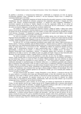 Stéphane Courtois e outros - O Livro Negro do Comunismo - Crimes, Terror e Repressão – by PapaiNoel



de panfletos e proclamas, a “comissariocracia bolchevique”, mobilizando os camponeses em torno de algumas
reivindicações populares, como a liberdade de comércio, o fim das requisições, eleições livres e a abolição dos
comissários bolcheviques e da Tcheka.
         Paralelamente, a organização clandestina do Partido Socialista Revolucionário instaurava a União Camponesa
Trabalhadora, uma rede clandestina de militantes camponeses bem implantados localmente. A despeito das fortes
tensões entre Antonov, socialista-revolucionário dissidente, e a direção da União Camponesa Trabalhadora, o
movimento camponês da província de Tambov dispunha de uma boa organização militar, de um serviço de
informações e de um programa político que lhe dava a força e a coerência que não teve, anteriormente, a maior parte
dos outros movimentos camponeses, com exceção do movimento makhnovista.
         Em outubro de 1920, o poder bolchevique controlava somente a cidade de Tambov e alguns raros centros
urbanos nas províncias. Aos milhares, desertores juntavam-se ao exército camponês de Antonov, que chegaria a ter em
seu apogeu mais de 50 mil homens armados. Em 19 de outubro, ao tomar enfim consciência da gravidade da situação,
Lenin escreveu a Dzerjinski: “É indispensável esmagar esse movimento da maneira mais rápida e mais exemplar
possível. [...] É preciso darmos provas de toda a nossa energia!”
         No início de novembro, os bolcheviques enviaram ao combate apenas cinco mil homens das Tropas de
Segurança Interna da República, mas, após a derrota de Wrangel na Criméia, os efetivos das Tropas Especiais enviados
a Tambov aumentaram rapidamente, chegando ao total de cem mil homens - incluindo os destacamentos do Exército
Vermelho, sempre minoritários, pois eram considerados pouco confiáveis na repressão às revoltas populares.
         No início de 1921, as revoltas camponesas incendiaram outras regiões: todo o Baixo Volga (as províncias de
Samara, Saratov, Tsaritsyne, Astrakhan), além da Sibéria Ocidental. A situação tornava-se explosiva, a fome ameaçava
essas regiões ricas, mas impiedosamente pilhadas desde há muitos anos. Na província de Samara, o comando do distrito
militar do Volga relatava, em 12 de fevereiro de 1921: “Multidões de milhares de camponeses famintos cercam os
galpões onde os destacamentos estocaram os grãos requisicionados para as cidades e o exército. Em várias
oportunidades, a situação saiu do controle, e o exército teve de atirar sobre a multidão raivosa.” De Saratov, os
dirigentes bolcheviques locais telegrafaram a Moscou: “O banditismo ganhou toda a província. Os camponeses
apoderaram-se de todas as reservas - três milhões de puds- nos galpões do Estado. Graças aos fuzis fornecidos pelos
desertores, eles estão fortemente armados. Unidades inteiras do Exército Vermelho se volatilizaram.”
         No mesmo momento, a mais de mil quilómetros a leste dali, um novo foco de rebeliões camponesas se
formava. Tendo exaurido todos os recursos possíveis nas regiões agrícolas prósperas do sul da Rússia e da Ucrânia, o
governo bolchevique voltou-se, no outono de 1920, em direção à Sibéria ocidental, cujas cotas arbitrárias de entrega
foram fixadas em função das exportações de cereais realizadas em... 1913! Seria possível, entretanto, comparar os
rendimentos destinados às exportações pagas em tilintantes rublos-ouro e os rendimentos guardados pelo camponês
para as requisições feitas sob ameaça? Como em todos os outros locais, os camponeses siberianos se rebelaram para
defender o fruto de seu trabalho e assegurar a sua sobrevivência. Em janeiro-março de 1921, os bolcheviques perderam
o controle das províncias de Tiumen, Omsk, Tcheliabinsk e de Ekaterinburgo, um território maior do que um país como
a Franca. O Transiberiano, única estrada de ferro que ligava a Rússia europeia à Sibéria, foi interrompido. Em 21 de
fevereiro, um exército popular camponês apoderou-se da cidade de Tobolsk, que só foi retomada pelas unidades do
Exército Vermelho em 30 de março.
         No outro extremo do país, nas capitais - a antiga, Petrogrado, e a nova, Moscou -, a situação no início de 1921
era quase explosiva. A economia estava quase que inteiramente parada; os trens não circulavam mais; por falta de
combustível, quase todas as fábricas estavam fechadas ou funcionavam apenas parcialmente; o abastecimento dessas
cidades não era mais assegurado. Os operários estavam ora na rua, ora em busca de alimento nas cidades
circunvizinhas, ora discutindo nas oficinas geladas, semidestruídas, onde cada um já tinha roubado o que era possível
carregar para trocar a “manufatura” por um pouco de alimento.
         “O descontentamento é geral, concluía, em 16 de janeiro, um relatório do departamento de informação da
Tcheka. No meio operário, prevê-se que o regime está por um fio. Ninguém trabalha mais, as pessoas estão passando
fome. Greves de grande porte são iminentes. As unidades de guarnição de Moscou estão cada vez menos seguras e
podem a todo momento escapar a nosso controle. Medidas profiláticas se impõem.”
         Em 21 de janeiro, um decreto do governo ordenou a redução em um terço, a começar no dia seguinte, das
rações de pão em Moscou, Petrogrado, Ivanovo-Voznessensk e Kronstadt. Essa medida, que chegava num momento
em que o governo não podia mais lançar mão da ameaça contra-revolucionária para convocar o patriotismo das classes
trabalhadoras - os últimos exércitos brancos já tinham sido derrotados -, pôs fogo no barril de pólvora. Do fim de
janeiro a meados de março de 1921, greves, assembléias de protesto, marchas contra a fome, manifestações e ocupação
de fábricas aconteciam cotidiana-mente, atingindo seu apogeu, tanto em Moscou quanto em Petrogrado, entre o fim de
fevereiro e o início de março. Entre 22 e 24 de fevereiro, em Moscou, graves incidentes opuseram os destacamentos da



                                                             57
 