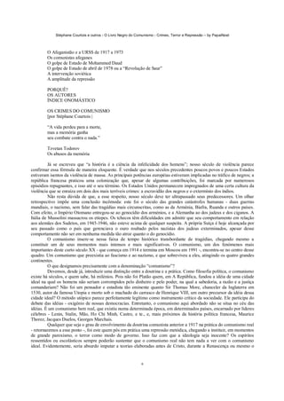 Stéphane Courtois e outros - O Livro Negro do Comunismo - Crimes, Terror e Repressão – by PapaiNoel



        O Afeganistão e a URSS de 1917 a 1973
        Os comunistas afeganes
        O golpe de Estado de Mohammed Daud
        O golpe de Estado de abril de 1978 ou a “Revolução de Saur”
        A intervenção soviética
        A amplitude da repressão

        PORQUÊ?
        OS AUTORES
        ÍNDICE ONOMÁSTICO

        OS CRIMES DO COMUNISMO
        [por Stéphane Courtois |

        “A vida perdeu para a morte,
        mas a memória ganha
        seu combate contra o nada.”

        Tzvetan Todorov
        Os abusos da memória

          Já se escreveu que “a história é a ciência da infelicidade dos homens”; nosso século de violência parece
confirmar essa fórmula de maneira eloquente. É verdade que nos séculos precedentes poucos povos e poucos Estados
estiveram isentos da violência de massa. As principais potências européias estiveram implicadas no tráfico de negros; a
república francesa praticou uma colonização que, apesar de algumas contribuições, foi marcada por numerosos
episódios repugnantes, e isso até o seu término. Os Estados Unidos permanecem impregnados de uma certa cultura da
violência que se enraíza em dois dos mais terríveis crimes: a escravidão dos negros e o extermínio dos índios.
          Não resta dúvida de que, a esse respeito, nosso século deve ter ultrapassado seus predecessores. Um olhar
retrospectivo impõe uma conclusão incômoda: este foi o século das grandes catástrofes humanas - duas guerras
mundiais, o nazismo, sem falar das tragédias mais circunscritas, como as da Arménia, Biafra, Ruanda e outros países.
Com efeito, o Império Otomano entregou-se ao genocídio dos arménios, e a Alemanha ao dos judeus e dos ciganos. A
Itália de Mussolini massacrou os etíopes. Os tchecos têm dificuldades em admitir que seu comportamento em relação
aos alemães dos Sudetos, em 1945-1946, não esteve acima de qualquer suspeita. A própria Suíça é hoje alcançada por
seu passado como o país que gerenciava o ouro roubado pelos nazistas dos judeus exterminados, apesar desse
comportamento não ser em nenhuma medida tão atroz quanto o do genocídio.
          O comunismo insere-se nessa faixa de tempo histórico transbordante de tragédias, chegando mesmo a
constituir um de seus momentos mais intensos e mais significativos. O comunismo, um dos fenómenos mais
importantes deste curto século XX - que começa em 1914 e termina em Moscou em 1991 -, encontra-se no centro desse
quadro. Um comunismo que preexistia ao fascismo e ao nazismo, e que sobreviveu a eles, atingindo os quatro grandes
continentes.
          O que designamos precisamente com a denominação “comunismo”?
          Devemos, desde já, introduzir uma distinção entre a doutrina e a prática. Como filosofia política, o comunismo
existe há séculos, e quem sabe, há milénios. Pois não foi Platão quem, em A República, fundou a idéia de uma cidade
ideal na qual os homens não seriam corrompidos pelo dinheiro e pelo poder, na qual a sabedoria, a razão e a justiça
comandariam? Não foi um pensador e estadista tão eminente quanto Sir Thomas More, chanceler da Inglaterra em
1530, autor da famosa Utopia e morto sob o machado do carrasco de Henrique VIII, um outro precursor da idéia dessa
cidade ideal? O método utópico parece perfeitamente legítimo como instrumento crítico da sociedade. Ele participa do
debate das idéias - oxigénio de nossas democracias. Entretanto, o comunismo aqui abordado não se situa no céu das
idéias. É um comunismo bem real, que existiu numa determinada época, em determinados países, encarnado por líderes
célebres - Lenin, Stalin, Mão, Ho Chi Minh, Castro, e te., e, mais próximos da história política francesa, Maurice
Thorez, Jacques Duelos, Georges Marchais.
          Qualquer que seja o grau de envolvimento da doutrina comunista anterior a 1917 na prática do comunismo real
- retornaremos a esse ponto -, foi este quem pôs em prática uma repressão metódica, chegando a instituir, em momentos
de grande paroxismo, o terror como modo de governo. Isso faz com que a ideologia seja inocente? Os espíritos
ressentidos ou escolásticos sempre poderão sustentar que o comunismo real não tem nada a ver com o comunismo
ideal. Evidentemente, seria absurdo imputar a teorias elaboradas antes de Cristo, durante a Renascença ou mesmo o


                                                              6
 