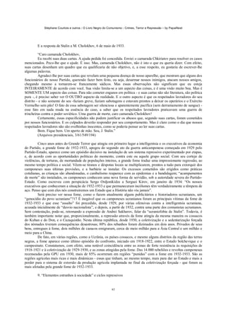 Stéphane Courtois e outros - O Livro Negro do Comunismo - Crimes, Terror e Repressão – by PapaiNoel




        E a resposta de Stalin a M. Cholokhov, 6 de maio de 1933.

          “Caro camarada Cholokhov,
          Eu recebi suas duas cartas. A ajuda pedida foi concedida. Enviei o camarada Chkiriatov para resolver os casos
mencionados. Peco-lhe que o ajude. É isso. Mas, camarada Cholokhov, não é isto o que eu queria dizer. Com efeito,
suas cartas desenham um quadro que eu qualificaria de não objetivo, e, a esse respeito, eu gostaria de escrever-lhe
algumas palavras.
          Agradeci-lhe por suas cartas que revelam uma pequena doença de nosso aparelho, que mostram que alguns dos
funcionários do nosso Partido, querendo fazer bem feito, ou seja, desarmar nossos inimigos, atacam nossos amigos,
chegando mesmo a tornarem-se francamente sádicos. Mas essas observações não significam que eu esteja
INTEIRAMENTE de acordo com você. Sua visão limita-se a um aspecto das coisas, e é uma visão muito boa. Mas é
SOMENTE UM aspecto das coisas. Para não cometer enganos em política - e suas cartas não são literatura, são política
pura -, é preciso saber ver O OUTRO aspecto da realidade. E o outro aspecto é que os respeitados lavradores do seu
distrito - e não somente do seu -faziam greve, faziam sabotagens e estavam prontos a deixar os operários e o Exército
Vermelho sem pão! O fato de essa sabotagem ser silenciosa e aparentemente pacífica (sem derramamento de sangue) -
esse fato em nada muda na essência do caso, a saber que os respeitados lavradores praticavam uma guerra de
trincheiras contra o poder soviético. Uma guerra de morte, caro camarada Cholokhov!
          Certamente, essas especificidades não podem justificar os abusos que, segundo suas cartas, foram cometidos
por nossos funcionários. E os culpados deverão responder por seu comportamento. Mas é claro como o dia que nossos
respeitados lavradores não são ovelhinhas inocentes, como se poderia pensar ao ler suas cartas.
          Bom. Fique bem. Um aperto de mão. Seu, J. Stalin.”
          (Arquivos presidenciais, 3/61/549/194)

         Cinco anos antes do Grande Terror que atingiu em primeiro lugar a intelligentsia e os executivos da economia
do Partido, a grande fome de 1932-1933, apogeu do segundo ato da guerra anticamponesa começada em 1929 pelo
Partido-Estado, aparece como um episódio decisivo na instalação de um sistema repressivo experimentado por etapas,
e, de acordo com as oportunidades políticas do momento, contra este ou aquele grupo social. Com seu cortejo de
violências, de torturas, de mortandade de populações inteiras, a grande fome traduz uma impressionante regressão, ao
mesmo tempo política e social. Vêem-se tiranos e déspotas locais se multiplicarem, prontos a tudo para extorquir dos
camponeses suas últimas provisões, e a barbárie se instalar. Os excessos cometidos são erigidos como práticas
cotidianas, as crianças são abandonadas, o canibalismo reaparece com as epidemias e a bandidagem; “acampamentos
de morte” são instalados, os camponeses conhecem uma nova forma de servidão, sob a autoridade severa do Partido-
Estado. Como escreveu com perspicácia Sergo Ordjonikidze a Serguei Kirov, em janeiro de 1934: “Os nossos
executivos que conheceram a situação de 1932-1933 e que permaneceram incólumes têm verdadeiramente a têmpera de
aço. Penso que com eles nós construiremos um Estado que a História não viu jamais”.
         Será preciso ver nessa fome, como o fazem atualmente alguns publicitários e historiadores ucranianos, um
“genocídio do povo ucraniano”?17 É inegável que os camponeses ucranianos foram as principais vítimas da fome de
1932-1933 e que esse “assalto” foi precedido, desde 1929, por várias ofensivas contra a intelligentsia ucraniana,
acusada inicialmente de “desvio nacionalista”, e depois, a partir de 1932, contra uma parte dos comunistas ucranianos.
Sem contestação, pode-se, retomando a expressão de Andrei Sakharov, falar da “ucraniofobia de Stalin”. Todavia, é
também importante notar que, proporcionalmente, a repressão através da fome atingiu da mesma maneira os cossacos
do Kuban e do Don, e o Cazaquistão. Nesta última república, desde 1930, a coletivização e a sedentarização forçada
dos nómades tiveram consequências desastrosas; 80% dos rebanhos foram dizimados em dois anos. Privados de seus
bens, entregues à fome, dois milhões de cazacos emigraram, cerca de meio milhão para a Ásia Central e um milhão e
meio para a China.
         De fato, em várias regiões, como a Ucrânia, os países cossacos, e mesmo alguns distritos da região das terras
negras, a fome aparece como último episódio do confronto, iniciado em 1918-1922, entre o Estado bolchevique e o
campesinato. Constatamos, com efeito, uma notável coincidência entre as zonas de forte resistência às requisições de
1918-1921 e à coletivização de 1929-1930, e as zonas atingidas pela fome. Das 14.000 rebeliões e revoltas camponesas
recenseadas pela GPU em 1930, mais de 85% ocorreram em regiões “punidas” com a fome em 1932-1933. São as
regiões agrícolas mais ricas e mais dinâmicas - essas que tinham, ao mesmo tempo, mais para dar ao Estado e mais a
perder para o sistema de extorsão da produção agrícola implantada no final da coletivização forçada - que foram as
mais afetadas pela grande fome de 1932-1933.

        9. “Elementos estranhos à sociedade” e ciclos repressivos


                                                             85
 