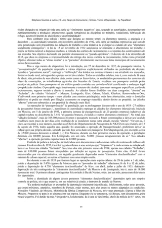 Stéphane Courtois e outros - O Livro Negro do Comunismo - Crimes, Terror e Repressão – by PapaiNoel



recém-chegados na origem de toda uma série de “fenómenos negativos” que, segundo as autoridades, desorganizavam
permanentemente a produção: absenteísmo, queda vertiginosa da disciplina do trabalho, vandalismo, fabricação de
refugo, desenvolvimento do alcoolismo e da criminalidade?
         Para combater essa stikhia - termo que designa ao mesmo tempo os elementos naturais, a anarquia e a
desordem -, as autoridades tomaram, em novembro-dezembro de 1932, uma série de medidas repressivas que iam de
uma penalização sem precedentes das relações de trabalho a uma tentativa de expurgar as cidades de seus “elementos
socialmente estrangeiros”. A lei de 15 de novembro de 1932 sancionava severamente o absenteísmo no trabalho e
previa de forma notável a dispensa imediata, a retirada dos cartões de racionamento e a expulsão dos contraventores de
sua moradia. Seu objetivo declarado era permitir desmascarar os “pseudo-operários”. O decreto de 4 de dezembro de
1932, que dava às empresas a responsabilidade da entrega dos novos cartões de racionamento, tinha como principal
objetivo eliminar todas as “almas mortas” e os “parasitas” devidamente inscritos nas listas municipais de racionamento
menos bem mantidas.
         Mas a viga mestra do dispositivo foi a introdução, em 27 de dezembro de 1932, do passaporte interior. A
“passaportização” da população respondia a vários objetivos explicitamente definidos no preâmbulo do decreto:
liquidar o “parasitismo social”, restringir a “infiltração” dos kulaks nos centros urbanos e sua atividade nos mercados,
limitar o êxodo rural, salvaguardar a pureza social das cidades. Todos os cidadãos adultos, isto é, com mais de 16 anos
de idade, não privados de seus direitos civis, assim como os ferroviários, os assalariados permanentes dos canteiros de
obras de construções, os trabalhadores agrícolas das fazendas de Estado, recebiam um passaporte emitido pelos
serviços de polícia. Esse passaporte só era válido quando continha um carimbo oficial certificando o endereço legal
(propiskà) do citadino. O pro-piska regia inteiramente o estatuto do citadino com suas vantagens específicas: cartão de
racionamento, seguros sociais e direito à moradia. As cidades foram divididas em duas categorias: “abertas” ou
“fechadas”. As cidades “fechadas” - Moscou, Leningrado, Kiev, Odessa, Minsk, Kharkov, Rostov-sobre-o-Don,
Vladivostok num primeiro tempo - eram cidades com estatuto privilegiado, mais bem abastecidas, onde o domicílio
definitivo só podia ser obtido por filiação, casamento ou emprego específico dando direito ao propiskà. As cidades
“abertas” estavam submetidas a um propiskà de obtenção mais fácil.
         As operações de “passaportização” da população, que se prolongaram durante todo o ano de 1933 - 27 milhões
de passaportes foram entregues -, permitiram às autoridades expurgar as cidades dos elementos indesejáveis. Iniciada
em Moscou, em 5 de janeiro de 1933, a primeira semana de passaportização de 20 grandes empresas industriais da
capital resultou na descoberta de 3.450 “ex-guardas brancos, ex-kulaks e outros elementos criminosos”. No total, nas
“cidades fechadas”, mais de 385.000 pessoas tiveram o passaporte recusado e foram constrangidas a deixar seu local de
residência num prazo de dez dias, com proibição de se instalarem numa outra cidade, mesmo “aberta”. “Devem-se, é
claro, acrescentar a esse número, reconhecia o Chefe do Departamento de Passaportes do NKVD em seu relatório de 13
de agosto de 1934, todos aqueles que, quando foi anunciada a operação de 'passaportização', preferiram deixar as
cidades por sua própria decisão, sabendo que não lhes seria dado um passaporte. Em Magnitogorsk, por exemplo, cerca
de 35.000 pessoas deixaram a cidade. [...] Em Moscou, durante os dois primeiros meses da operação, a população
diminuiu em 60.000 pessoas. Em Leningrado, em um mês, 54.000 pessoas desapareceram do ar.” Nas cidades
“abertas”, a operação permitiu expulsar mais de 42.000 pessoas.
         Controle de polícia e detenções de indivíduos sem documentos resultaram no exílio de centenas de milhares de
pessoas. Em dezembro de 1933, Genrikh lagoda ordenou a seus serviços que “limpassem” a cada semana as estações de
trem e as feiras nas cidades “fechadas”. No curso dos oito primeiro meses de 1934, apenas nas cidades “fechadas”,
mais de 630.000 pessoas foram interpeladas por infração ao regime de passaportes. Entre elas, 65.661 foram
encarceradas por via administrativa, em seguida geralmente deportadas como “elementos desclassificados” com o
estatuto de colono especial; as outras se livraram com uma simples multa.
         Foi durante o ano de 1933 que tiveram lugar as operações mais espeta-cidares: de 28 de junho a 3 de julho,
prisão e deportação de 5.470 ciganos de Moscou para os “povoados de trabalho” siberianos;16 de 8 a 12 de julho,
prisão e deportação de 4.750 “elementos desclassificados” de Kiev; em abril, junho e julho de 1933, detenção-
deportação de três contingentes de “elementos desclassificados” de Moscou e de Leningrado, isto é, mais de 18.000
pessoas no total. O primeiro desses contingentes foi enviado à ilha de Nazino, onde, em um mês, pereceram dois terços
dos deportados.
         Sobre a identidade de alguns desses pretensos “elementos desclassificados” deportados após um simples
controle da polícia, eis o que escrevia, em seu relatório já citado, o instrutor do partido de Narvm:
         “Eu poderia multiplicar os exemplos de deportação totalmente injustificada. Infelizmente, todas essas pessoas,
que eram próximos, operários, membros do Partido, estão mortas, pois eles eram os menos adaptados às condições:
Novojilov Vladimir, de Moscou. Motorista da fábrica Compressor de Moscou, três vezes premiado. Esposa e filho em
Moscou. Preparava-se para ir ao cinema com sua esposa. Enquanto ela se arrumava, ele desceu, sem documentos, para
buscar cigarros. Foi detido na rua; Vinogradova, kolkhoziana. Ia à casa de seu irmão, chefe de milícia do 8.° setor, em


                                                             89
 