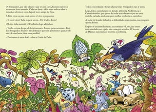 Os brinquedos, que não sabiam o que era um cacto, ficaram curiosos e a conversa ficou animada. Cada um dava a idéia mais maluca sobre o tamanho, a forma e a cor daquele novo amigo da Pipa. 
A Bola virou-se para onde estava o Livro e perguntou: 
– E você, Livro? Sabe o que é um ca... Ué! Cadê o Livro? 
O Livro tinha sumido! O Coelhinho logo adivinhou: 
– Tenho certeza de que ele foi atravessar a floresta para encontrar a Fada dos Brinquedos! Ficamos tão distraídos que nem percebemos quando ele saiu. A estas horas, deve estar perdido! 
– Precisamos ir atrás dele! – disse a Corda de Pular. 
Todos concordaram e foram chamar mais brinquedos para ir junto. 
Logo, todos caminhavam em direção à floresta. Na frente, ia o Caminhãozinho, que apesar de andar aos solavancos por ter uma rodinha rachada, ainda era quem melhor conhecia os caminhos. 
A mata foi ficando fechada e as dificuldades eram muitas, mas ninguém queria desistir. 
Depois de andarem bastante, encontraram o Livro, que estava 
todo enrolado num cipó e não conseguia se soltar. O Serrote 
de Plástico num instante resolveu o problema. 
4 
5  