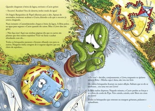 Quando chegaram à beira da lagoa, ouviram o Cacto gritar: 
– Socorro! Acudam! Sou do deserto, tenho medo de água! 
Os frágeis Barquinhos de Papel olhavam para o alto. Apesar de assustados, tentavam acalmar o Cacto, dizendo a ele que o socorro já estava chegando. 
Num instante o Caminhãozinho chegou à beira da lagoa. A Bóia pulou na água para segurar o Cacto quando ele caísse. Mas o Livro deu um grito: 
– Não faça isso! Aqui nas minhas páginas diz que os cactos são 
plantas que têm muitos espinhos! Você vai furar e acabar 
afundando com ele... 
Todos os brinquedos pararam e ficaram olhando uns para os 
outros. Ninguém tinha coragem de ir segurar alguém que era 
cheio de espinhos... 
– Eu vou! – decidiu, corajosamente, o Livro, enquanto se ajeitava sobre a Bóia – Minha capa é dura, não vou me ferir. 
Os outros brinquedos ficaram na maior aflição. Sabiam que se ele se molhasse... era uma vez um Livro! 
A Bóia nadou depressa. Naquele minuto, o Cacto perdeu as forças e se soltou da corda da Pipa. Veio caindo, caindo, caiu! Bem em cima do Livro! 
Todos os brinquedos que estavam na margem gritaram, pularam e aplaudiram. 
10 
11  