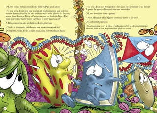 O Livro nunca tinha se sentido tão feliz! A Pipa ainda disse: 
– O que seria de nós sem esse mundo de conhecimentos que os livros trazem dentro deles? Se ele não soubesse tudo sobre plantas do deserto, a uma hora dessas, a Bóia e o Cacto estariam no fundo do lago... Ele, mais que todos, merece nosso carinho e o amor das crianças! 
A Bóia, comovida, deu um beijo no Livro, dizendo: 
– Você é o brinquedo mais bacana que uma criança pode ter! 
De repente, vinda de não se sabe onde, uma voz retumbante falou: 
– Eu sou a Fada dos Brinquedos e vim aqui para satisfazer o seu desejo! A partir de agora, o Livro vai virar um trenzinho! 
O Livro levou um susto e gritou: 
– Não! Mudei de idéia! Quero continuar sendo o que sou! 
O Tamborzinho pensou: 
– Conheço essa voz! – e falou – Calma gente! É só a Cornetinha que sarou da tosse e está pregando uma peça em vocês! 
14 
15  