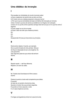Uma didática da invenção
I
Para apalpar as intimidades do mundo é preciso saber:
a) Que o esplendor da manhã não se abre com faca
b) O modo como as violetas preparam o dia para morrer
c) Por que é que as borboletas de tarjas vermelhas têm devoção por túmulos
d) Se o homem que toca de tarde sua existência num fagote, tem salvação
e) Que um rio que flui entre 2 jacintos carrega mais ternura que um rio que flui entre 2
lagartos
f) Como pegar na voz de um peixe
g) Qual o lado da noite que umedece primeiro.
etc.
etc.
etc.
Desaprender 8 horas por dia ensina os princípios.
II
Desinventar objetos. O pente, por exemplo.
Dar ao pente funções de não pentear. Até que
ele fique à disposição de ser uma begônia. Ou
uma gravanha.
Usar algumas palavras que ainda não tenham
idioma.
III
Repetir repetir — até ficar diferente.
Repetir é um dom do estilo.
IV
No Tratado das Grandezas do Ínfimo estava
escrito:
Poesia é quando a tarde está competente para dálias.
É quando
Ao lado de um pardal o dia dorme antes.
Quando o homem faz sua primeira lagartixa.
É quando um trevo assume a noite
E um sapo engole as auroras.
V
Formigas carregadeiras entram em casa de bunda.
 