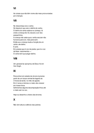 VI
As coisas que não têm nome são mais pronunciadas
por crianças.
VII
No descomeço era o verbo.
Só depois é que veio o delírio do verbo.
O delírio do verbo estava no começo, lá
onde a criança diz: Eu escuto a cor dos
passarinhos.
A criança não sabe que o verbo escutar não
funciona para cor, mas para som.
Então se a criança muda a função de um
verbo, ele delira.
E pois.
Em poesia que é voz de poeta, que é a voz
de fazer nascimentos —
O verbo tem que pegar delírio.
VIII
Um girassol se apropriou de Deus: foi em
Van Gogh.
IX
Para entrar em estado de árvore é preciso
partir de um torpor animal de lagarto às
3 horas da tarde, no mês de agosto.
Em 2 anos a inércia e o mato vão crescer
em nossa boca.
Sofreremos alguma decomposição lírica até
o mato sair na voz .
Hoje eu desenho o cheiro das árvores.
X
Não tem altura o silêncio das pedras.
 