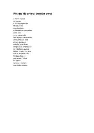Retrato do artista quando coisa
A maior riqueza
do homem
é sua incompletude.
Nesse ponto
sou abastado.
Palavras que me aceitam
como sou
— eu não aceito.
Não aguento ser apenas
um sujeito que abre
portas, que puxa
válvulas, que olha o
relógio, que compra pão
às 6 da tarde, que vai
lá fora, que aponta lápis,
que vê a uva etc. etc.
Perdoai. Mas eu
preciso ser Outros.
Eu penso
renovar o homem
usando borboletas.
 