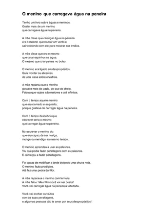 O menino que carregava água na peneira
Tenho um livro sobre águas e meninos.
Gostei mais de um menino
que carregava água na peneira.
A mãe disse que carregar água na peneira
era o mesmo que roubar um vento e
sair correndo com ele para mostrar aos irmãos.
A mãe disse que era o mesmo
que catar espinhos na água.
O mesmo que criar peixes no bolso.
O menino era ligado em despropósitos.
Quis montar os alicerces
de uma casa sobre orvalhos.
A mãe reparou que o menino
gostava mais do vazio, do que do cheio.
Falava que vazios são maiores e até infinitos.
Com o tempo aquele menino
que era cismado e esquisito,
porque gostava de carregar água na peneira.
Com o tempo descobriu que
escrever seria o mesmo
que carregar água na peneira.
No escrever o menino viu
que era capaz de ser noviça,
monge ou mendigo ao mesmo tempo.
O menino aprendeu a usar as palavras.
Viu que podia fazer peraltagens com as palavras.
E começou a fazer peraltagens.
Foi capaz de modificar a tarde botando uma chuva nela.
O menino fazia prodígios.
Até fez uma pedra dar flor.
A mãe reparava o menino com ternura.
A mãe falou: Meu filho você vai ser poeta!
Você vai carregar água na peneira a vida toda.
Você vai encher os vazios
com as suas peraltagens,
e algumas pessoas vão te amar por seus despropósitos!
 