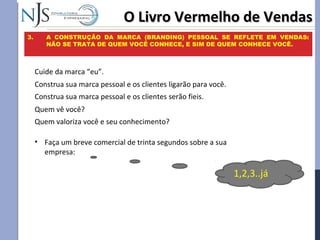 O Livro Vermelho de VendasO Livro Vermelho de Vendas
3. A CONSTRUÇÃO DA MARCA (BRANDING) PESSOAL SE REFLETE EM VENDAS:
NÃO SE TRATA DE QUEM VOCÊ CONHECE, E SIM DE QUEM CONHECE VOCÊ.
Cuide da marca “eu”.
Construa sua marca pessoal e os clientes ligarão para você.
Construa sua marca pessoal e os clientes serão fieis.
• Faça um breve comercial de trinta segundos sobre a sua
empresa:
1,2,3..já
Quem vê você?
Quem valoriza você e seu conhecimento?
 