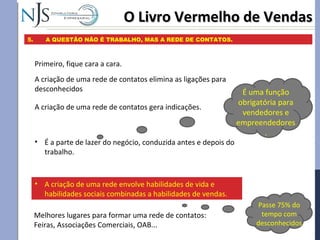 O Livro Vermelho de VendasO Livro Vermelho de Vendas
5. A QUESTÃO NÃO É TRABALHO, MAS A REDE DE CONTATOS.
Primeiro, fique cara a cara.
A criação de uma rede de contatos elimina as ligações para
desconhecidos
• É a parte de lazer do negócio, conduzida antes e depois do
trabalho.
É uma função
obrigatória para
vendedores e
empreendedores
.
A criação de uma rede de contatos gera indicações.
• A criação de uma rede envolve habilidades de vida e
habilidades sociais combinadas a habilidades de vendas.
Melhores lugares para formar uma rede de contatos:
Feiras, Associações Comerciais, OAB...
Passe 75% do
tempo com
desconhecidos
 