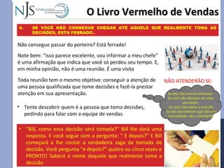 Toda reunião tem o mesmo objetivo: conseguir a atenção de
uma pessoa qualificada que tome decisões e fazê-la prestar
atenção em sua apresentação.
O Livro Vermelho de VendasO Livro Vermelho de Vendas
6. SE VOCÊ NÃO CONSEGUE CHEGAR ATÉ AQUELE QUE REALMENTE TOMA AS
DECISÕES, ESTÁ FERRADO..
Não consegue passar do porteiro? Está ferrado!
Note bem: “isso parece excelente, vou informar a meu chefe”
é uma afirmação que indica que você só perdeu seu tempo. E,
em minha opinião, não é uma reunião. É uma visita
• Tente descobrir quem é a pessoa que toma decisões,
pedindo para falar com a equipe de vendas.
Se eles não tiverem interesse.
Se você não oferecer um valor
percebido.
Se você não captar a atenção
Se eles perceberem que não têm
necessidade, não o atenderão
• “Bill, como essa decisão será tomada?” Bill lhe dará uma
resposta. E você segue com a pergunta: “ E depois?” E Bill
começará a lhe contar a verdadeira saga da tomada de
decisão. Você pergunta “e depois?” quatro ou cinco vezes e
PRONTO! Saberá o nome daquele que realmente toma a
decisão
NÃO ATENDERÃO SE:
 