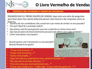 O Livro Vermelho de VendasO Livro Vermelho de Vendas
7. DESPERTE MEU INTERESSE E PODERÁ ME CONVENCER.
DIGAMOS QUE EU TREINE EQUIPES DE VENDAS. Aqui está uma série de perguntas
para fazer para meu cliente potencial pensar nele mesmo e dar respostas como se
fosse eu.
• “O que você procura...?”
• “O que você encontrou...?”
• “Como você propõe...?
• “Qual tem sido sua experiência com o atual fornecedor...?”
• “Por que este é um fator decisivo...?”
• “Cite uma coisa que você aprimoraria em...?”
• “O que você mudaria em...? (Não diga: “O que você não gosta em...?”)
• Quantos de seus vendedores não cumpriram suas metas de vendas no ano passado?
• Por que? (Qual foi a principal razão?)
• Que planos você fez para garantir que eles cumprirão as metas nesse ano?
• Que tipo de plano de desenvolvimento pessoal você adotou para cada vendedor?
• Como você apoia a sua equipe?
• Quanto gastou com treinamento no ano passado?
Quanto desejaria ter gasto?
 