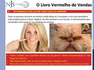 O Livro Vermelho de VendasO Livro Vermelho de Vendas
8. SE CONSEGUE FAZÊ-LOS RIR, PODE FAZÊ-LOS COMPRAR!
Fazer as pessoas sorrirem ou darem risada deixa-as à vontade e cria uma atmosfera
mais propícia para se fazer negócio. Se elas aceitam o seu humor, é mais provável que
concordem em comprar seu produto ou serviço.
• Tenha cuidado com questões étnicas ou do gênero. Minha recomendação é: não
toque no assunto.
• Não repita muito. Use-as uma ou duas vezes e depois mude.
• Ria muito. Se você pensa seriamente em usar o humor, comece a sorrir e a rir mais.
 