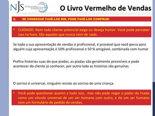 O Livro Vermelho de VendasO Livro Vermelho de Vendas
8. SE CONSEGUE FAZÊ-LOS RIR, PODE FAZÊ-LOS COMPRAR!
Se toda a sua apresentação de vendas é profissional, é provável que você perca para
alguém cuja apresentação é 50% profissional e 50 % amigável, combinada com humor
• CUIDADO: Nem todo cliente potencial exige ou deseja humor. Você pode perceber
isso na hora. São aqueles que nunca riem de nada.
Prefira historias suas do que piadas, as piadas são geralmente previsíveis e pode
acontecer do cliente já conhecer, por outro lado as histórias são genuínas
O sorriso é universal, ninguém resiste ao sorriso de uma criança.
• Você pode questionar quanto a tudo isso, mas não pode negar o poder da risada
como um vínculo universal de um ser humano com outro, e de um ser humano
com um formulário de pedido de vendas.
 