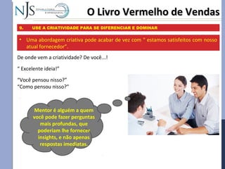 O Livro Vermelho de VendasO Livro Vermelho de Vendas
9. USE A CRIATIVIDADE PARA SE DIFERENCIAR E DOMINAR
De onde vem a criatividade? De você...!
“ Excelente ideia!”
“Você pensou nisso?”
“Como pensou nisso?”
• Uma abordagem criativa pode acabar de vez com “ estamos satisfeitos com nosso
atual fornecedor”.
Mentor é alguém a quem
você pode fazer perguntas
mais profundas, que
poderiam lhe fornecer
insights, e não apenas
respostas imediatas.
 