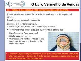 O Livro Vermelho de VendasO Livro Vermelho de Vendas
10. REDUZA O RISCO DELES, E VOCÊ CONVERTERÁ VENDAS EM COMPRAS.
A maior barreira a uma venda é o risco não declarado que um cliente potencial
percebe.
• Um por vez, tijolo por tijolo, remova os riscos que o comprador percebe como erros
fatais no processo de tomada de decisão. Leve as recompensas para casa, tanto do
ponto de vista emocional quanto racional.
Se você eliminar o risco, eles comprarão.
Quem não arrisca não tem coragem.
• Preocupação com o valor gasto, o risco de pagar demais.
• Risco Financeiro. Posso pagar isso?
• Eu realmente não preciso disso. E se eu adquirir isso e nunca usar?
• Não foi o que eu imaginei.
• O vendedor está mentindo. O risco de não
cumprir ou de prometer demais. Eu não
confio nesse cara.
 