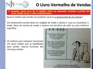 O Livro Vermelho de VendasO Livro Vermelho de Vendas
11. QUANDO VOCÊ FALA DE SI MESMO, ESTÁ SE GABANDO. QUANDO ALGUÉM DIZ
ALGO SOBRE VOCÊ, É UMA COMPROVAÇÃO.
Quem é melhor para vender seu produto: você ou o testemunho de seu cliente?
Um testemunho escrito deve ser redigido de modo a afastar o risco ou neutralizar o
medo. Deve ser escrito de modo a mostrar um benefício de valor ou uma melhoria
específica.
• Os motivos para comparar funcionam
mil vezes melhor que as habilidades
para vender. Faça-os funcionar dez
mil vezes melhor.
 