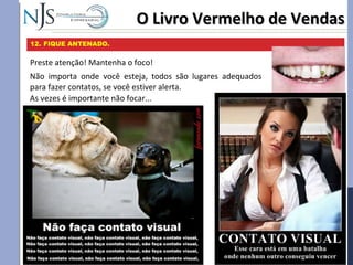 O Livro Vermelho de VendasO Livro Vermelho de Vendas
12. FIQUE ANTENADO.
Preste atenção! Mantenha o foco!
Não importa onde você esteja, todos são lugares adequados
para fazer contatos, se você estiver alerta.
As vezes é importante não focar...
 