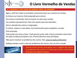 O Livro Vermelho de VendasO Livro Vermelho de Vendas
12. 5 RENUNCIE A SEU CARGO DE GERENTE GERAL DO UNIVERSO
Agora, você tem todos os princípios necessários para seu sucesso em vendas.
Já chutou seu traseiro; Está preparado para vencer;
Dedique tempo a você e não aos problemas dos outros, leia um livro, estude.
Está antenado.
Sua marca é conhecida; Você se baseia no valor para vender;
Faz contatos pessoalmente; Fala com aquele que toma decisões;
Atrai a atenção dos outros; é engraçado;
É criativo; reduziu o risco deles; Usa testemunhos para completar a venda;
Falta ainda uma coisa a fazer. Você precisa juntar tudo. Precisa entender como fazer
de cada um desse princípios o seu. Precisa dominar esses princípios.
Não queira resolver os problemas dos outros, fale: procure ajuda profissional.
• Quanto menos tempo você gastar com o negócio dos outros,
os problemas dos outros e o drama dos outros, mais tempo
terá para seu próprio sucesso.
 