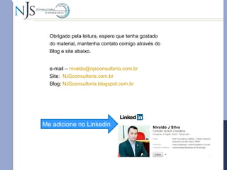 e-mail – nivaldo@njsconsultoria.com.br
Site: NJSconsultoria.com.br
Blog: NJSconsultoria.blogspot.com.br
Me adicione no Linkedin
Obrigado pela leitura, espero que tenha gostado
do material, mantenha contato comigo através do
Blog e site abaixo.
 