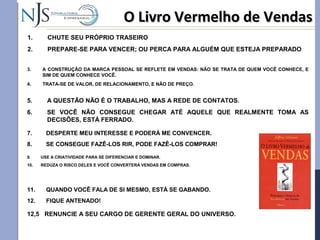 O Livro Vermelho de VendasO Livro Vermelho de Vendas
1. CHUTE SEU PRÓPRIO TRASEIRO
2. PREPARE-SE PARA VENCER; OU PERCA PARA ALGUÉM QUE ESTEJA PREPARADO
3. A CONSTRUÇÃO DA MARCA PESSOAL SE REFLETE EM VENDAS: NÃO SE TRATA DE QUEM VOCÊ CONHECE, E
SIM DE QUEM CONHECE VOCÊ.
4. TRATA-SE DE VALOR, DE RELACIONAMENTO, E NÃO DE PREÇO.
5. A QUESTÃO NÃO É O TRABALHO, MAS A REDE DE CONTATOS.
6. SE VOCÊ NÃO CONSEGUE CHEGAR ATÉ AQUELE QUE REALMENTE TOMA AS
DECISÕES, ESTÁ FERRADO.
7. DESPERTE MEU INTERESSE E PODERÁ ME CONVENCER.
8. SE CONSEGUE FAZÊ-LOS RIR, PODE FAZÊ-LOS COMPRAR!
9. USE A CRIATIVIDADE PARA SE DIFERENCIAR E DOMINAR.
10. REDUZA O RISCO DELES E VOCÊ CONVERTERÁ VENDAS EM COMPRAS.
11. QUANDO VOCÊ FALA DE SI MESMO, ESTÁ SE GABANDO.
12. FIQUE ANTENADO!
12,5 RENUNCIE A SEU CARGO DE GERENTE GERAL DO UNIVERSO.
 