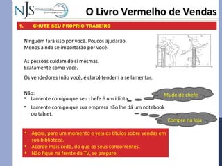 O Livro Vermelho de VendasO Livro Vermelho de Vendas
1. CHUTE SEU PRÓPRIO TRASEIRO
Ninguém fará isso por você. Poucos ajudarão.
Menos ainda se importarão por você.
As pessoas cuidam de si mesmas.
Exatamente como você.
Os vendedores (não você, é claro) tendem a se lamentar.
Não:
• Lamente comigo que seu chefe é um idiota.
• Lamente comigo que sua empresa não lhe dá um notebook
ou tablet.
Mude de chefe
Compre na loja
• Agora, pare um momento e veja os títulos sobre vendas em
sua biblioteca.
• Acorde mais cedo, do que os seus concorrentes.
• Não fique na frente da TV, se prepare.
 