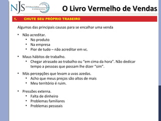 O Livro Vermelho de VendasO Livro Vermelho de Vendas
1. CHUTE SEU PRÓPRIO TRASEIRO
Algumas das principais causas para se encalhar uma venda
• Maus hábitos de trabalho.
• Chegar atrasado ao trabalho ou “em cima da hora”. Não dedicar
tempo a pessoas que possam lhe dizer “sim”.
• Não acreditar.
• No produto
• Na empresa
• Pior de tudo – não acreditar em vc.
• Más percepções que levam a uvas azedas.
• Acho que meus preços são altos de mais
• Meu território é ruim.
• Pressões externa.
• Falta de dinheiro
• Problemas familiares
• Problemas pessoais
 