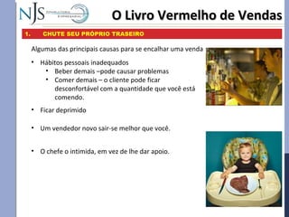 O Livro Vermelho de VendasO Livro Vermelho de Vendas
1. CHUTE SEU PRÓPRIO TRASEIRO
Algumas das principais causas para se encalhar uma venda
• Ficar deprimido
• Hábitos pessoais inadequados
• Beber demais –pode causar problemas
• Comer demais – o cliente pode ficar
desconfortável com a quantidade que você está
comendo.
• Um vendedor novo sair-se melhor que você.
• O chefe o intimida, em vez de lhe dar apoio.
 