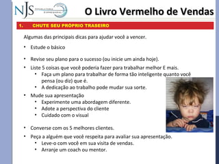 O Livro Vermelho de VendasO Livro Vermelho de Vendas
1. CHUTE SEU PRÓPRIO TRASEIRO
Algumas das principais dicas para ajudar você a vencer.
• Revise seu plano para o sucesso (ou inicie um ainda hoje).
• Estude o básico
• Mude sua apresentação
• Experimente uma abordagem diferente.
• Adote a perspectiva do cliente
• Cuidado com o visual
• Converse com os 5 melhores clientes.
• Liste 5 coisas que você poderia fazer para trabalhar melhor E mais.
• Faça um plano para trabalhar de forma tão inteligente quanto você
pensa (ou diz) que é.
• A dedicação ao trabalho pode mudar sua sorte.
• Peça a alguém que você respeita para avaliar sua apresentação.
• Leve-o com você em sua visita de vendas.
• Arranje um coach ou mentor.
 