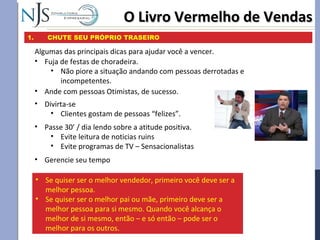 • Fuja de festas de choradeira.
• Não piore a situação andando com pessoas derrotadas e
incompetentes.
O Livro Vermelho de VendasO Livro Vermelho de Vendas
1. CHUTE SEU PRÓPRIO TRASEIRO
Algumas das principais dicas para ajudar você a vencer.
• Passe 30’ / dia lendo sobre a atitude positiva.
• Evite leitura de noticias ruins
• Evite programas de TV – Sensacionalistas
• Gerencie seu tempo
• Ande com pessoas Otimistas, de sucesso.
• Divirta-se
• Clientes gostam de pessoas “felizes”.
• Se quiser ser o melhor vendedor, primeiro você deve ser a
melhor pessoa.
• Se quiser ser o melhor pai ou mãe, primeiro deve ser a
melhor pessoa para si mesmo. Quando você alcança o
melhor de si mesmo, então – e só então – pode ser o
melhor para os outros.
 