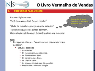 O Livro Vermelho de VendasO Livro Vermelho de Vendas
2. PREPARE-SE PARA VENCER
Faça sua lição de casa.
Você é um vencedor? Ou um chorão?
“O dia de trabalho começa na noite anterior.”
Trabalhe enquanto os outros dormem.
Os vendedores (não você, é claro) tendem a se lamentar.
Não:
• Peça para o cliente – “ conte-me um pouco sobre seu
negócio”.
• Estude, pesquise
• Na internet.
• Os materiais impressos deles.
• Os fornecedores deles.
• Os concorrentes deles.
• Os clientes deles.
• As pessoas em sua rede de contatos
• Pesquise seu nome no Google.
Apenas 5% de vocês
farão isso. O resto está
assistindo à TV.
 