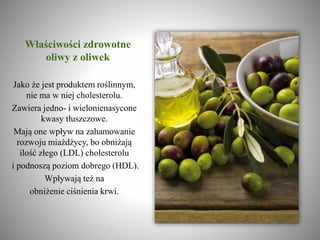 Właściwości zdrowotne
oliwy z oliwek
Jako że jest produktem roślinnym,
nie ma w niej cholesterolu.
Zawiera jedno- i wielonienasycone
kwasy tłuszczowe.
Mają one wpływ na zahamowanie
rozwoju miażdżycy, bo obniżają
ilość złego (LDL) cholesterolu
i podnoszą poziom dobrego (HDL).
Wpływają też na
obniżenie ciśnienia krwi.
 