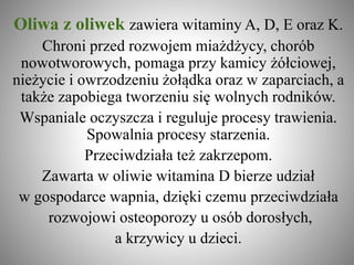 Oliwa z oliwek zawiera witaminy A, D, E oraz K.
Chroni przed rozwojem miażdżycy, chorób
nowotworowych, pomaga przy kamicy żółciowej,
nieżycie i owrzodzeniu żołądka oraz w zaparciach, a
także zapobiega tworzeniu się wolnych rodników.
Wspaniale oczyszcza i reguluje procesy trawienia.
Spowalnia procesy starzenia.
Przeciwdziała też zakrzepom.
Zawarta w oliwie witamina D bierze udział
w gospodarce wapnia, dzięki czemu przeciwdziała
rozwojowi osteoporozy u osób dorosłych,
a krzywicy u dzieci.
 