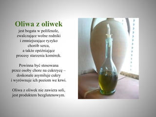 Oliwa z oliwek
jest bogata w polifenole,
zwalczające wolne rodniki
i zmniejszające ryzyko
chorób serca,
a także opóźniające
procesy starzenia komórek.
Powinna być stosowana
przez osoby chore na cukrzycę –
doskonale asymiluje cukry
i wyrównuje ich poziom we krwi.
Oliwa z oliwek nie zawiera soli,
jest produktem bezglutenowym.
 