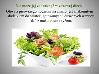 Nie może jej zabraknąć w zdrowej diecie.
Oliwa z pierwszego tłoczenia na zimno jest znakomitym
dodatkiem do sałatek, gotowanych i duszonych warzyw,
dań z makaronem i ryżem.
 