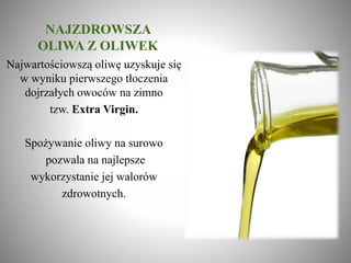 NAJZDROWSZA
OLIWA Z OLIWEK
Najwartościowszą oliwę uzyskuje się
w wyniku pierwszego tłoczenia
dojrzałych owoców na zimno
tzw. Extra Virgin.
Spożywanie oliwy na surowo
pozwala na najlepsze
wykorzystanie jej walorów
zdrowotnych.
 