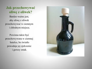 Jak przechowywać
oliwę z oliwek?
Bardzo ważne jest,
aby oliwę z oliwek
przechowywać w ciemnym
i chłodnym miejscu.
Powinna także być
przechowywana w ciemnej
butelce, bo światło
powoduje jej zjełczenie
i gorszy smak.
 